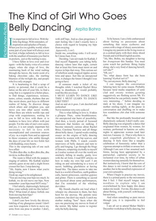 with stiff hips. And as class progresses, I
start feeling like I don’t exactly have a
choice with regard to keeping my hips
fromswaying.
Apparently,Ican't.
Inside me, something sinks. I will never
beUmraoJaan.Ever.
Deciding I am not made for Kathak, I
find myself flippantly you tubing belly
dancing videos later that night, certain
that at least this form must insist on and
rejoice in hips that sway. This curious act
of rebellion sends magical ripples across
time and space. Just like an unexpected
love, it changes the future I thought I was
goingtohave.
If someone made a ticker of my
thoughts while I watched Rachel Brice
sway to drumbeats, it would probably
readlikethisonaloop-
I MUST LEARN TO DANCE LIKE
THIS! I MUST LEARN TO DANCE
LIKETHIS!!
And on and on it goes. I am dazzled and
enthralled.
Nottomentionvery,veryseduced.
This is what falling in love is. It takes
a glimpse. Then, some breathlessness.
An unexpected star burst of possibility.
And then, a lovely period of focussed
obsession that borders on stalking. I
become intensely curious about Rachel
Brice, Carolena Nerricio and all things
about belly dance. I spend weeks reading
essays on the origins of belly dancing
written by women with hip scarves, and
women with PhDs. I watch youtube
interviews of belly dancers and turn to
jelly and longing. I go through the blogs
of dancers, simpering excitedly to myself
as I realise women all over the world are
similarly falling in mushy, gushy love
with the art form. I read DIY articles on
how to make my own hip scarf. I am
riding on and surrendering to a wave of
secret, bubbling gleefulness at having
found this. The dance seems to take me
back to a world of bonfires, earth goddess
cults, harem princesses, carefree gypsies
and glitter. There is something so sacred
and mystical about some performances,
that I'm reminded of the whirling
dervishes.
My friends chuckle out loud when I
whisper my obsession to them, but they
hoot for me anyway. My parents raise
eyebrows, but don't say much. I catch my
mother making "haw" faces when she
sees me practicing my moves in front of
the mirror. My father seems to register
onlythebellydancing.
tisimportanttofallinlove.Withthe
little-bigthings.Withreminders,of
inspirationandsplashes ofbeauty.
When you live in a grubby world, where
some part of your heart will always wait
for God, it helps infinitely to fall in love
with the smallest of treasures you find in
itspockets, justso thewaitingiseasy.
I have fallen in love over and over
again - with the husky voice of a certain
singer, when she sings of love, the
murmuring hush of the wind rushing
through the leaves, the warm scent of a
baking chocolate cake, the startling
blueness of the twilight sky, and people
who liveonlyonpages.
It is heartening to find a scrap of
poetry so personal, that it could be a
tattoo on the arm of your life, to find a
song that is a signpost to a better place,
to find things, experiences, textures,
tastes, colors, sounds, rhythms that are
like secret doors, port keys to different
realms of being. To discover things
which allure and enlighten you, and
move you into other secret worlds.
When there are whole worlds ripe and
crisp with exquisiteness, waiting for
you to fall in love with them -it is
madness to have love affairs with just
people. For the sake of one's own sanity
and joy, it is not simply important but
necessary to fall in love with
uncomplicated and consistent sources
of joy- as a respite from and as opposed
to those creatures who amble through
the days of your life on two fickle feet
withthudding,crazyhearts.
This is the surprising tale of one such
loveaffair.
"Ta dhin dhin dha, ta dhin dhin dha, dha
tintinta,tadhindhinta."
The room is filled with the peppery
ringing of anklets. My Kathak teacher
intently gazes at me and a slight frown
crosses herface.Istopdancing.
"Ah, Arpita, now I know what you're
doingwrong."
Ilookup,eagertobeenlightened.
"You are moving your hips too much. In
kathak, we do not move our hips. Now
remember-your hipsmustNOTsway."
I feel utterly, depressingly betrayed.
How come nobody told me this before?
Why? What kind of dance forbids one
frommovingtheirhips?
Apparently,Kathak.
I don't care how lovely the shivery
tinkling of my ghungroos sound. I don't
care how exquisite it feels to move my
arms from one pose to another. I don't,
To be honest, I am a little embarrassed
about feeling so passionate about
something that raises eyebrows and
comes with a tinge of sleazy associations.
I imagine my parents in the living room or
at a cocktail party with their shiny shoed
friendsandwellbredEnglishaccents.
"Ah, Mrs. Bohra, my daughter is having
her Arangetram this Sunday. You must
come watch her perform. Bring Arpita
along; she's very fond of dancing herself,
isn'tshe?"
"Oh, yes."
"So, what dance form has she been
learning?Kathakisn'tit?"
"No, notanymore.Bellydancing."
I can imagine the conversation
faltering here for some reason. Probably
because lurid media snapshots of semi
clad and sweaty women gyrating
suggestively are flashing across Mr. S's
mind before he can politely mutter "How
very interesting…" before deciding to
stare at his shoes. I can imagine my
mother smiling tightly, at the pause in
conversation and shuffling on to make
less scandalous chit chat with someone
else.
But like the profoundly besotted and
shamelessly seduced, I don't really care.
Belly dancing was originally a dance that
originated from women, by women, for
women, performed in harems on sultry
nights to appreciate women (and later
men too, I assume :)) . That is why there is
such coquettish gleefulness in the
dancing. It feels more like a naughty
celebration of femininity rather than a
vigorous attempt to titillate or arouse lust.
Although I am sure it has assumed such
forms, having been appropriated by a
patriarchal, capitalist society to be
reclaimed over time, by tribes of urban
women dancing earnestly for themselves.
But instinctively, I know that the core of
this dance is not rooted in seduction of
another, but in the unsullied expression of
yourown sensuality.
When I begin to practice my moves,
there is a primal purity to the movements
that I feel. I find myself tongue tied,
wordless to explain why I am
overwhelmed by how happy this dance
makes me inside. For me, this dance is all
about flirting, with yourself, with beauty,
butnotmen.
And when something so pure moves
through you, it is impossible to feel
vulgar.
I am all set to attend Meher Malik's
Decemberworkshop inbellydancing,but
I
45 Estrade Literary Magazine
 
