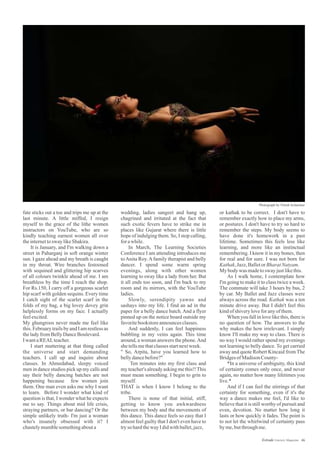 wedding, ladies sangeet and hang up,
chagrined and irritated at the fact that
such exotic fevers have to strike me in
places like Gujarat where there is little
hope of indulging them. So, I stop calling,
forawhile.
In March, The Learning Societies
Conference I am attending introduces me
toAnita Roy.Afamily therapist and belly
dancer. I spend some warm spring
evenings, along with other women
learning to sway like a lady from her. But
it all ends too soon, and I'm back to my
room and its mirrors, with the YouTube
ladies.
Slowly, serendipity yawns and
sashays into my life. I find an ad in the
paper for a belly dance batch. And a flyer
pinned up on the notice board outside my
favoritebookstoreannouncesclasses.
And suddenly, I can feel happiness
bubbling in my veins again. This time
around, a woman answers the phone.And
shetellsmethatclassesstartnextweek.
" So, Arpita, have you learned how to
bellydancebefore?"
Ten minutes into my first class and
my teacher'salreadyasking methis!!This
must mean something. I begin to grin to
myself.
THAT is when I know I belong to the
tribe.
There is none of that initial, stiff,
getting to know you awkwardness
between my body and the movements of
this dance. This dance feels so easy that I
almost feel guilty that I don't even have to
tryso hardthewayIdidwithballet,jazz,
or kathak to be correct. I don't have to
remember exactly how to place my arms,
or postures. I don't have to try so hard to
remember the steps. My body seems to
have done it's homework in a past
lifetime. Sometimes this feels less like
learning, and more like an instinctual
remembering. I know it in my bones, then
for real and for sure. I was not born for
Kathak,Jazz,BalletorBharatNatyam.
My bodywas madetosway justlikethis.
As I walk home, I contemplate how
I'm going to make it to class twice a week.
The commute will take 3 hours by bus, 2
by car. My Ballet and Jazz classes were
always across the road. Kathak was a ten
minute drive away. But I didn't feel this
kindofshiveryloveforanyofthem.
When you fall in love like this, there is
no question of how. The answers to the
why makes the how irrelevant. I simply
know I'll make my way to class. There is
no way I would rather spend my evenings
not learning to belly dance. To get carried
away and quote Robert Kincaid from The
BridgesofMadison County-
*In a universe of ambiguity, this kind
of certainty comes only once, and never
again, no matter how many lifetimes you
live.*
And if I can feel the stirrings of that
certainty for something, even if it's the
way a dance makes me feel, I'd like to
believe that it is still worthy of pursuit and
even, devotion. No matter how long it
lasts or how quickly it fades. The point is
to not let the whirlwind of certainty pass
byme,butthroughme.
fate sticks out a toe and trips me up at the
last minute. A little miffed, I resign
myself to the grace of the lithe women
instructors on YouTube, who are so
kindly teaching earnest women all over
theinternettosway likeShakira.
It is January, and I'm walking down a
street in Paharganj in soft orange winter
sun. I gaze ahead and my breath is caught
in my throat. Wire branches festooned
with sequined and glittering hip scarves
of all colours twinkle ahead of me. I am
breathless by the time I reach the shop.
For Rs.150, I carry off a gorgeous scarlet
hip scarf with golden sequins. Every time
I catch sight of the scarlet scarf in the
folds of my bag, a big lovey dovey grin
helplessly forms on my face. I actually
feelexcited.
My ghungroos never made me feel like
this.February trailsby andI amrestless as
theladyfromBellyDanceBoulevard.
IwantaREALteacher.
I start muttering at that thing called
the universe and start demanding
teachers. I call up and inquire about
classes. In Ahmedabad, sleepy voiced
men in dance studios pick up my calls and
say their belly dancing batches are not
happening because few women join
them. One man even asks me why I want
to learn. Before I wonder what kind of
question is that, I wonder what he expects
me to say. Things about mid life crisis,
straying partners, or bar dancing? Or the
simple unlikely truth- I'm just a woman
who's insanely obsessed with it? I
chastelymumblesomethingabouta
46Estrade Literary Magazine
Photograph by Nilesh Acharekar
 