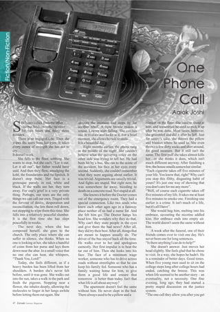 savours the moment and stops by for
another whiff. A light breeze makes a
sound. Leaves start falling. She catches
one in mid-air and looks at it. For a brief
moment,sheallowsherselftosmile.
Itisabeautifulday.
Eight months earlier, the phone rang
in the middle of the night. She couldn't
believe what the quivering voice on the
other side was trying to tell her. He had
been hit by a bus. She ran to the scene of
the accident, his face in her eyes every
second. Suddenly, she couldn't remember
what they were arguing about earlier. It
was trivial.Arguments are usually trivial.
And fights are stupid. But right now, he
was somewhere far away, bleeding to
deathonaconcreteroad.Notstupidatall.
She knows it before the Doctor comes
out of the emergency room. They had a
special connection. Like two souls who
knew each other ages ago in a faraway
place neither of us had a name for. And
she felt him go. The Doctor hangs his
head low. She wonders why they do that.
Why can't they stare people in the eyes
and give them the bad news? After all,
they did try their best.After all, things that
are meant to happen usually do. The
driver of the bus stayed back all the time.
He walks over to her and apologises
earnestly. Her first impulse is to beat the
tar out of him. Then she looks into his
face. The face of a minimum wage
worker, someone who has to drive across
roads without streetlights so that he can
keep his family fed. Someone who has a
family waiting home for him, to give
them a good life and ensure that
tomorrow is better than today. Isn't that
whatlifeisallaboutanyway?
The apartment doesn't feel the same
without him. He never slept in the bed.
Therealwaysused tobeapillowanda
hehearsaclickfromtheother
sidebutholdsontothereceiver
for two hours and thirty three
minutes.
There is no engaged tone. Then she
wipes the tears from her eyes. It takes
every ounce of strength she has not to
cry.
Itdoesn'twork.
She falls to the floor, sobbing. She
wants to stop, but she can't. “Let it out.
Let it all out”, her father would have
said. And then they flow, smudging the
kohl, the foundations and the lipstick. It
doesn't stop there. Her face is a
grotesque parody in red, white and
black. If the walls see her, they turn
away. For one's grief is a very private
thing. Perhaps, our tears are the only
things we can call our own. Tinged with
the fervour of desire, desperation and
reconciliation, she lets them roll down,
not stopping to wipe them this time. She
falls into a relatively peaceful slumber.
It is the first time she has slept
peacefullyinweeks.
The next day, when she has
composed herself, she goes to the
church. The only place where she can
suffer in silence, she thinks. When no
one is looking at her, she takes a handful
of coins from her purse and lays them
down near the altar. In a small voice that
no one else can hear, she whispers,
“ThankYou,Lord!”
Today, she feels different, as if a
heavy burden has been lifted from her
shoulders. A burden she's never felt
before, until it was gone. She walks out
into the sun, takes a walk in the park and
feeds the pigeons. Stopping near a
flower, she inhales deeply, allowing the
molecules to linger in her lungs awhile
beforelettingthemoutagain.She
blanket on the floor. She used to shout at
him, and sometimes he used to pick it up
after he was done. Most times, however,
she grumbled and did it after he left. Just
for sanity's sake, she throws the pillow
and blanket where he used to. She even
throws a few dirty socks and shirt around,
for good measure. But it still isn't the
same. The first puff she takes almost kills
her…or she thinks it does, which isn't
much different anyway. After finishing a
few,thehousesmellssomewhatsimilar.
“Each cigarette takes off five minutes of
your life.You know that, right? Why can't
you stop this filthy, disgusting habit of
yours? It's just one way of showing that
youdon'tcareformeanymore”.
“Well, of course each cigarette takes off
five minutes of my life. It takes me at least
five minutes to smoke one. Finishing one
earlier is a crime. It isn't much of a life,
butit'sallIhave”.
She would hug him, melting into his
embrace, savouring the nicotine addled
kiss. Her embrace ends into empty air.
The world doesn't seem the same without
him.
A week after the funeral, one of their
friends comes over to visit one day. He's
neverbeenoneforlongsentences.
“IsthereanythingIcandotohelp?”
She doesn't answer. Just moves her
head slightly. She feels glad that he chose
to visit. In a way, she hopes he hadn't. He
is a reminder of better days. Good times.
When five young men used to sit on the
college steps long after college hours had
ended, catching the breeze. This was
when life seemed to be another story – an
eventuality, not a necessity. One fine
evening, long ago, they had started a
pretty stupid discussion on the justice
system.
“The one call they allow you after you get
S
31 Estrade Literary Magazine47 Estrade Literary Magazine
 