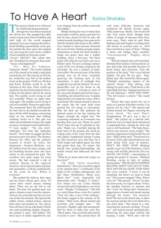 T
hemassiveshockwave,followed
byadeafeningbangpenetrated
through her and almost knocked
her off her feet. She grappled the table
corner to gain some form of stability and
held tight till the world stopped
spinning. Ears now ringing with silence,
dread building exponentially in her gut,
she pushed the door open and stepped
out, surveying the scene when a student
ofherstumbledoutfromthecorner.
“Aryan? ARYAN!” She called after
him. He halted, his skin paler than usual.
“Aryan,whathappened?”
“It's… Miss. It's. Cafeteria.
Explosion. Bomb.” The words tumbled
out of his mouth as he made a mad dash
towards the exit. She winced, as if hit by
his words.Her eyes fell on the broken
clock on the ground. 10:00 a.m. Oh dear
god Krish. Krishna would be at the
cafeteria at this time. Panic welled up
inside her but she firmly pushed it down.
Fished out the phone and hit the speed
dial. The number you're trying to call
isn't available. Please try again later.
And again. The number you're trying to
call isn't available. Please try again later.
The marmoreal floor felt cold beneath
her bare feet as she dashed towards the
door, all the while keeping a reassuring
hand on her stomach and rubbing
soothing circles on it. Her gait was
rather uncoordinated owing to the slight
soreness, a testament to the night before.
“I look pudgy”. “No you don't.
Aphrodite. You look like Aphrodite
herself”. He'd make me giggle and then
proceed to prove his point. The distance
between her office and the cafeteria
seemed to stretch for miles; her
department – Forensic Medicine - was
the farthest from the main campus; and
her breathing became more and more
erratic as she increased her pace. The
corridors were quite empty for some
reason. She had expected a tide of
students fleeing in the opposite
direction; she'd expected panic and pain
and paramedics working methodically
on the scene by now. Where is
everyone?
She pushed the hallway door open
and her knees almost gave away. Of
course there wasn't anyone running
about. There was no one left to run
about. The door she pushed open was
quite a distance away from the canteen.
And yet, the scene that met her eyes was
one of utter devastation. She ignored the
rubble, bricks, melted lockers, charred
body parts and pushed on. The cheery
blue café door was an odd shade of black
now and smoldering slightly. Gingerly,
she pushed it open. And balked. The
thick layer of smoke engulfed her, her
eyes stinging from the carbon monoxide
andsulphur.
Blindly feeling her way to where their
usual table would be, please god don't let
him be here, please let him be safe, she
looked around, pleading to her gods not to
find the familiar blue kurta in the rubble.
Eyes trained to detect poisons dissected
the room for him, finding enough surplus
information to break her heart already;a
bright red pencil skirt and a leather
handbag. Anya, a first-year. The black
guitar with what she was fairly sure was a
Hallow mark. The new exchange student;
a part of her was already resigned to the
inevitable. He was a creature of habit.
And coffee. She moved some of the debri
around, now on all fours, resolutely
ignoring the burning pain in her
extremities. A dash of midnight blue
caught her eye and she faltered. No no no
please!Bile rose up her throat as she
crawled towards it, wincing as some of
the wayward shrapnel pierced her knees.
Trembling, she turned him over.Asudden
high pitched wail made her wince. Who's
screaming! She looked around to discern
the source but the same dead room
greeted her. I'm trying to concentrate.
Shut the fuck up! She gathered the
charred corpse in her lap, running her
fingers through the singed hair. The
screaming continued, as if someone was
bawling their eyes out. Please be quiet!
You'll wake him up! It subsided to tiny
sobs. Thank you. Carefully placing the
body back on the ground, she stood up,
wiping some of the water from her face
and sighed. Goddamned allergy's acting
up. She closed her eyes, this time, for a
while longer and sighed again; her class
had gotten there late. No matter. She
should start quickly.Harrumphing, she
turned around and addressed the dead
room,
“What do we know about the corpse we
havehere?”
“36, Male. Fairly nourished.
Identified by,” Here she crouched, tapped
at the unburnt knee,” a birthmark of the
shape of the London underground. Just
like Albus Dumbledore. Black eyes,
Black hair.” Curls. Impossibly soft
Sherockian curls. “Height's 71 inches.”
Five inches over me. Cocky bastard.
Always hid stuff at high places, out of my
reach. “Weighs 73 kilograms.” Still thin
as a stick.Damn those extra five inches!
“Now let's take a note of the clothing.”
Her hands tugged at the remains of his
clothes. “Blue kurta. Blood stained and
scorched, with multiple tears. ” My
favourite. Slightly tight and transparent.
Hid his shirts to make him wear this.
“Black pants. Also scorched and stained.
Covered in soot.” She peeled them off
with some difficulty. Someone had
misplaced the bloody forceps again.
“Blue underwear. Briefs. Torn on the left
side. Fine cotton briefs. Bought them
online. A couple of innocent clicks later,
went crazy. That's what he said. Went
barking mad and bought everything from
silk boxers in jeweled tones to…He'd
been mortified at some of them.” Sliding
it down and folding them carefully.
“Uncircumcised.” Slightly above
average.
“Well developed and well nourished.
Multiple blast injuries with lacerations on
face and scalp with possible fractures of
facial bones and calvarium, from the
position of the body.” Her voice hitched
slightly. Oh god. Oh my god. Stop,
please stop. She cleared her throat again.
“Multiple penetrating injuries of the
anterior thorax.” Stop talking, stop
talking for god's sake.“Flash burns to the
right thigh and face. Gaping laceration to
the left abdomen.” STOP THIS NOW!
“The left testicle is absent.” She wiped
herface.
“Notice that rigor mortis has set in
early, as is typical with blast victims. Can
anyone tell me why?” She paused and
looked around, her fingers caressing the
burnt cheek. “No one? That's
disappointing. I'll give you a day to
think.” She picked up a charred slab,
about the size of a large block and placed
it underneath him, causing his arms and
neck to fall backward. “The body block.
Allows easy incision.Anya, scalpel.” She
picked a jagged piece lying beside the red
skirt. “High carbon steel.” Positioned it at
his neck, at the right mastoid process, her
hand steady from years of practice.
DON'T DO THIS! STOP! Blinking
rapidly to get rid of the blurriness, what's
wrong with me!She placed the first cut,
NO,NO, NO! STOP! , concentrating on
getting the perfect Y incision. “Minimal
bleeding, owing to lack of cardiac
functionality.” HIS HEART'S STOPPED
BEATING. DON'TYOU GET IT? GOD.
HE'S. HE'S DEAD. GONE. STOPTHIS!
Her voice cracked. “I know it can be
unsettling, but there's no need to freak
out.” The screams stopped.“Okay. Where
were we?” She paused. “Ah yes. To open
the chest cavity, we require shears. Notice
the multiple fractures to sternum and
ribs.” Fuck. No. Please don't. Picked up a
jagged piece of metal and started sawing
through the bones. You heartless
bitch“We start at the lateral side, to allow
the sternum and the ribs to be lifted off as
one chest plate.” She turned to a side,
clutching her stomach, retching, “Excuse
me,” and looked around apologetically.
Removing the chest plate entirely and
keeping it aside. “We'll start with the
49 Estrade Literary Magazine
 