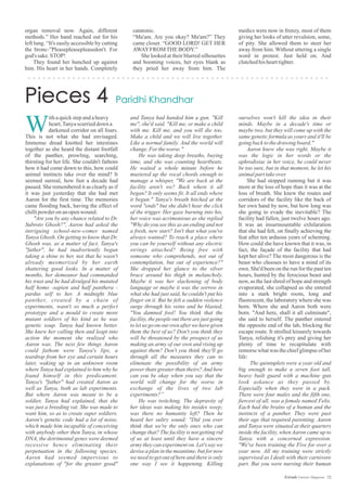 organ removal now. Again, different
methods.” Her hand reached out for his
left lung. “It's easily accessible by cutting
the bronc-”Pleasepleasepleasedon't. For
god's sake.STOP!
They found her hunched up against
him. His heart in her hands. Completely
catatonic.
“Ma'am. Are you okay? Ma'am?” They
came closer. “GOOD LORD! GET HER
AWAYFROMTHEBODY.”
She looked at their blurred silhouettes
and booming voices, her eyes blank as
they pried her away from him. The
medics were now in frenzy, most of them
giving her looks of utter revulsion, some,
of pity. She allowed them to steer her
away from him. Without uttering a single
word in protest. Just held on. And
clutchedhishearttighter.
ithaquickstepandaheavy
heart,Tanyascurrieddown a
darkened corridor on all fours.
This is not what she had envisaged.
Immense dread knotted her intestines
together as she heard the distant footfall
of the panther, prowling, searching,
thirsting for her life. She couldn't fathom
how it had come down to this, how could
animal instincts take over the mind? It
seemed surreal, how fast a decade had
passed. She remembered it as clearly as if
it was just yesterday that she had met
Aaron for the first time. The memories
came flooding back, having the effect of
chillipowder onanopenwound:
"Are you by any chance related to Dr.
Subroto Ghosh?", Aaron had asked the
intriguing school-new-comer named
Tanya Ghosh. On getting to know that Dr.
Ghosh was, as a matter of fact, Tanya's
"father", he had inadvertently begun
taking a shine to her, not that he wasn't
already mesmerized by her earth
shattering good looks. In a matter of
months, her demeanor had commanded
his trust and he had divulged his mutated
half homo -sapien and half panthera -
pardus self to her. A midnight blue
panther, created by a chain of
experiments, wasn't so much a perfect
prototype and a mould to create more
mutant soldiers of his kind as he was
genetic soup. Tanya had known better.
She knew her calling then and leapt into
action the moment she realized who
Aaron was. The next few things Aaron
could fathom were Tanya's lips, a
teardrop from her eye and certain hours
later, waking up in an unknown room
where Tanya had explained to him why he
found himself in this predicament.
Tanya's "father" had created Aaron as
well as Tanya, both as lab experiments.
But where Aaron was meant to be a
soldier, Tanya had explained, that she
was just a breeding vat. She was made to
want him, so as to create super soldiers.
Aaron's genetic code had a lot of noise,
which made him incapable of conceiving
with anybody other then Tanya, in whose
DNA, the detrimental genes were deemed
recessive hence eliminating their
perpetuation in the following species.
Aaron had seemed impervious to
explanations of "for the greater good"
W
and Tanya had handed him a gun. "Kill
me", she'd said. "Kill me, or make a child
with me. Kill me, and you will die too.
Make a child and we will live together.
Like a normal family. And the world will
change.Fortheworse."
He was taking deep breaths, buying
time, and she was counting heartbeats.
He waited a whole minute before he
mustered up the vocal chords enough to
manage a whisper, "We are back at the
facility aren't we? Back where it all
began? It only seems fit. It all ends where
it begun." Tanya's breath hitched at the
word "ends" but she didn't hear the click
of the trigger. Her gaze burning into his,
her voice was acrimonious as she replied
"Why do you see this as an ending and not
a fresh, new start? Isn't that what you've
always wanted? To reach a place where
you can be yourself without any electric
strings attached? Being free with
someone who comprehends, not out of
contemplation, but out of experience?"
She dropped her glance to the silver
brace around his thigh in melancholy.
Maybe it was her slackening of body
language or maybe it was the sorrow in
what she had just said, he couldn't put his
finger on it. But he felt a sudden violence
surge through his veins and he blasted,
"You damned fool! You think that the
facility, the people out there are just going
to let us go on our own after we have given
them the best of us? Don't you think they
will be threatened by the prospect of us
making an army of our own and rising up
against them? Don't you think they'll go
through all the measures they can to
eliminate the possibility of an army
power thats greater than theirs? And how
can you be okay when you say that the
world will change for the worse in
exchange of the lives of two lab
experiments?”
He was twitching. The depravity of
her ideas was making his insides weep;
was there no humanity left? Then he
heard her sultry sound: "Did you ever
think that we're the only ones who can
change that? The facility is not getting rid
of us at least until they have a sincere
army they can experiment on. Let's say we
devise a plan in the meantime, but for now
we need to get out of here and there is only
one way I see it happening. Killing
ourselves won't kill the idea in their
minds. Maybe in a decade's time or
maybe two, but they will come up with the
same genetic formula as yours and it'll be
goingbacktothedrawingboard."
Aaron knew she was right. Maybe it
was the logic in her words or the
aphrodisiac in her voice, he could never
be too sure, but in that moment, he let his
animalparttakeover.
She had stopped running but it was
more at the loss of hope than it was at the
loss of breath. She knew the routes and
corridors of the facility like the back of
her own hand by now, but how long was
she going to evade the inevitable? The
facility had fallen, just twelve hours ago.
It was an insurmountable exhilaration
that she had felt, on finally achieving the
feat after ten arduous years of scheming.
How could she have known that it was, in
fact, the façade of the facility that had
kept her alive? The most dangerous is the
beast who chooses to have a mind of its
own. She'd been on the run for the past ten
hours, hunted by the ferocious beast and
now, as the last shred of hope and strength
evaporated, she collapsed as she entered
into a stark bright room, long and
fluorescent, the laboratory where she was
born. Where she and Aaron both were
born. "And here, shall it all culminate",
she said to herself. The panther entered
the opposite end of the lab, blocking the
escape route. It strolled leisurely towards
Tanya, relishing it's prey and giving her
plenty of time to recapitulate with
remorse what was the chief glimpse of her
life:
The quintuplets were a year old and
big enough to make a seven foot tall,
heavy built guard with a machine gun
look askance as they passed by.
Especially when they were in a pack.
There were four males and the fifth one,
fiercest of all, was a female named Felis.
Each had the brains of a human and the
instincts of a panther. They were past
their age that required parenting. Aaron
and Tanya were situated at their quarters
inside the facility, when Aaron came up to
Tanya with a concerned expression.
"We've been training the Five for over a
year now. All my training were strictly
supervised as I dealt with their carnivore
part. But you were nursing their human
52Estrade Literary Magazine
 