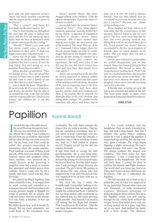 part, and you had requested privacy
which was easily granted considering
that the human forms couldn't prove to
beathreat."
"That is correct", said Tanya her
toneimplyingtheinterrogative:So?
"You've been hinting me throughout
the year that the plan is falling into
place and the Five are taking up much
faster than the best of humans. I think
it'sabouttimewegetthedicerolling."
"Already?" Tanya's eyes went wide
but Aaron could sense a hint of
melodrama in their glint. "I think you
mightwanttogiveitanotherweek."
Aaron was on an edge. "Tanya, it's
about time the facility realized that our
usefulness has run its course. It won't be
long before they start seeing us as a
potentialthreatthanas autility."
Tanya mocked exasperation, "They
are fearful of love. They are afraid that
you and I would want to lead a normal
life and want to start a family of our
own.Butwhatifwedon'twantto?"
Aaron shook his head. "Regardless.
We need to take the Five away from here,
and destroy the facility. Nip the idea of
an omnipotent army in the bud. Isn't that
what the original plan was? Haven't you
trained our children for it all this
while?”
Tanya's nostrils flared. She never
thought of them as her children. "I like the
idea of omnipotence. Especially when it's
allminetorelish."
Aaron didn't miss the semantic "mine"
instead of "ours". Five feline figures
suddenly appeared, looming behind her,
facing Aaron. A miasma of trepidation
clutched at Aaron's throat. Tanya
continued, "Oh, I have trained their
human part alright, the most potent part
of the mankind. The mind. They are to do
as i command. I have bigger plans for
myself, Aaron, bigger an army to create,
bigger than just to live happily ever after.
And the facility seeing us together as a
potential threat just stymies my
aspirations. I'm really sorry it has to end
this way for you, but you at sixteen have
lived and seen more than people twice
your agedo."
Aaron was astonished at the fact that
he wasn't surprised at Tanya's sudden
change of colors. It almost felt like a part
of him had known this all along. He willed
all his fear to evaporate even as the Five
prowled closer. He had been their
teacher, and he could easily outmaneuvre
them if he wished. But to unleash his
Midnight Blue at his own children, and
killing them, perhaps! He couldn't let the
transition take place, and hence had to
keep stress at bay. He tried to distract
himself, "And say, Miss Ghosh, how do
you intend to procreate an army once I'm
just a carcass?" His tone was bland,
givingnothingaway.
Tanya laughed out loud, almost as if
indicating that the senselessness of that
question had led Aaron to dig his own
grave. The Five were encircling him by
now and every passing moment was
filling them with an increased thirst for a
kill. "Look around you Aaron! You are
surrounded by the five most exquisite of
hybrids, four of which happen to be
males. Did you forget that I'm just a
breedingvat?"
Aaron's eyes widened to a point where
his eyelids disappeared, and in that
instant, Tanya was bored of giving further
explanations. She turned to leave the
room and never looking back, "Felis", she
said, in a hushed undertone, that sounded
like an ultrasonic boom to his heart - the
depraved voice uttering the name of his
daughter, whose claws were the last thing
Aaronfeltonhisskin.
A decade later, a twenty-six year old
Tanya sat crouched and pallid in the lab.
The Four were ready to mate. Felis
pouncedonTanyaandshredhertopieces.
I
stoodatthetopoftheradiotower,
thewindblowingthroughmyhair.
Thecitywas stretchedoutbelow
me, almost like a map. I was waiting for
the call from my co-workers, that would
tell me when the sky was clear to run the
test. On my back, was what could be
called the greatest innovation in
aeronautics since, the wright airplane.
Their machine, was made of balsa wood
and silk, while mine was made of carbon
titanium alloys and graphene fabric.
Their machine, was powered by a
simple bicycle pedal powering a
propellor, mine had a series of systems
that generated and stored power from
sunlight. Their’s, could only fly for a
minute and mine, could soar the skies
for weeks.
We called it the Black Papillion.And
what a butterfly it was. It emerged from
its small cocoon and expanded to a
wingspan one and a half times that of the
average person's height. It flapped it’s
wings to generate lift, so silently and
with such grace, that one would wonder
if it was really a machine. It was our
masterpiece.
We didn't know how well it would fly
though. We ran every simulation we
could think of. We considered every
eventuality. But still, there remains the
chance that we made a mistake. That we
had not considered something. And so I
was asked to keep a parachute with me.
Like it would help. From this altitude, a
parachute was as likely to kill me as save
me. And so, I had started to prepare
myself. Prepare myself for the fall, for
impact,fordeath.
It had been hard to accept the idea
psychologically, for a very long time.
That fear, may have saved my life, when I
delayed the testing of a flawed prototype,
because of that fear. But that didn't matter
now. I was no longer afraid. Because she
was dead. The girl I loved. My partner in
this project.The only person who had
supported me in the start.The person who
was supposed to be up here with me, as
wemadehistory.
She died the day I made the
breakthrough. I remember rushing to the
phone. I wanted to hear her laugh at how
simple the solution had been. I wanted to
feel her heart pound with excitement, as
she realised that we had made personal
flight possible. And instead, I received a
call stating that her flight had crashed.
That I would never fly with her. That the
one thing, that meant more to me than my
projectwas gone.
A few words crackled into the
headphone. They we ready. I steadied my
legs, and took a deep breath. And then I
jumped. The gentle breeze suddenly
turned to a roar. I opened the papillon. I
began backing out of the fall, the roar now
once again a whisper. The wings began
flapping, a slight variation on Da vinci's
original designs. And soon I was flying.
The design worked. My project was
complete. “The final realm has been
conquered.” I said. I could hear their
jubilation in the headphones. My work
was truly done. I waited for them to
confirm the altitude and flight duration.
The world shall now know me. And even
if they don't know me they shall know my
inventions. And so, I unbuckled the
Papillon.
The fall stretched out in front of me. I
pulled the cord on what was supposed to
be my parachute. Instead what came out
was thousands of little mechanical
creatures. Miniature prototypes of
different designs. Most of them flew up to
the Papillon which was still soaring
through the air, a little faster without the
weight. Some descended down with me,
swirling around me in a giant ring. One
sat on my neck. And stabbed my throat
with a little needle. The darkness
53 Estrade Literary Magazine
THE END
 