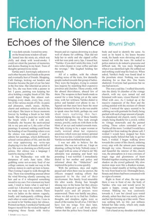 body and need to identify the same. As
soon as he heard it, his knees became
weak, his hands were shivering and eyes
turned red with the tears. He rushed to
police station to do indeed a gruesome and
difficult task. He was more frightened
when it was identified right. He sobbed out
and nothing could stop his loud cry. When
asked, Vartika's body was found dead in
the prostitute street. Nothing was more
shocking for us than this. Our hearts
shattered. Everyone had questions but no
onehadanswers.
This was a sad day. I walked discreetly
into the dimly lit chamber of the vintage
church, with my eyes turned red and
brimmed with tears, vision blurred. I felt
filled with awe. As I looked up at the
massive expansion of the floor and the
ceiling painted with the mixture of vibrant
colors, I noticed the space seemed to be
sobbing out with gratitude for finally being
packed with such a huge amount of people.
An abandoned old church, rarely visited,
simply being thankful for a crowd, within
its vintage stonewalls and the painted
ceiling. Those colors reminded me of
Vartika all the more. I wished I would have
stopped her from making the phone call, I
wished I would have stopped her from
running madly behind that lady to get her
back, I wished. I began walking down
towards the center of the church, enduring
every step with the utmost pain running
through my veins. However antiquarian
and beautiful the interior of this church
was, the atmosphere in it was a mixture of
tragic rage and gloominess of heart
blended together creating an invisible dark
shadow on the crowd gathered. My slow
motion steps were like a drunken woman,
failing to stand steadily at feeling choked
by woe from head to toe. Distraught faces,
beauty and shines had been consumed with
nosigns ofcontent.
Right in front of altar, the top open
there it was in front of me- the body of
Vartika- who was and would never be
again a happy, young and beautiful
woman. Making my way cautiously
towards it, I saw her closed eyes rested
already, ashen face that was nearly yellow
and her lips forming up a fake smile. There
was nothing left, no life- just stillness
behind her fake smile, which only made
theimagemoresurreal.
I felt a hand on my shoulder and shifted
breasts and six vaginas drowning in a deep
well of shame for cribbing. That did not
help her to smile and she sipped coffee
with her rose pink curvy lips. I teased her,
“Vartika- if you don't smile this time, I will
mix toilet cleaner in your coffee and take
the revenge,” She laughed holding her
stomach.
All of a sudden, with the vibrant
rustling noise of the train, few dastardly
people rushed towards that group of ladies.
They were the burglars, trying to commit
lees majesty by snatching their expensive
jewelries and clutches. Those crooks, with
the absurd thievishness, abused few of
them. The weapons in their hands made us
scared for a time being yet at the same
time, with her wittiness Vartika dialed to
police and handed over phone to me. I
figured out that must have been the most
helpless moment for her as she was unable
to speak since her birth; perhaps my soul
shed tears realizing this fact.
Acknowledging this one of those bandits
snatched her phone. They took enough
money, jewelry, cards etc with them in the
blink of an eye and rushed towards train.
One lady (trying to be a super woman or
really worried about her expensive
amenities which were just stolen) sprinted
but it was too late. I could not realize when
Vartikatoohadrunbehindthatlady.
I was not able to believe for the
moment. She was not with me. I kept on
shouting, yelling for help. Nobody came. I
fell apart with no sense of what to do! My
adrenalin was pumping and heart was
pounding. I was terrified. I immediately
dialed to her mother and police and
informed about the “Abduction” and
imploredthepolicetocomequickly.
With the pettiness, days and nights
passed and when there was no answer, the
officers stopped making efforts that
appeared to be the end of their
involvement. Her family lived miserable
life after wards. Rising Sun brought
shining rays in the home but they always
made them prayed to get her back. Their
hopeful eyes and all prayers were
unanswered. There was hardly any place,
where we did not try to find her. Endless
thoughts and sleepless nights were so
much of the routine for all of us. I felt like I
have lost my wings. Few days later,
Vartika's father got a call from police
station that the police have found a dead-
twas darkoutside.Irestedmyarms
onthebroadstonewindow silland
leaned into the misty air, which was
chilly and sharp with wood-smoke. I
could not silent the juncture of memories
and desires floating in my heart. Train of
thoughtssprintedinmymind.
Vartika and I, knowingly unknown to
each other became fast friends at the prom
and eventually best of friends. Shopping,
Café Outings, kicking out benders and
brunches became the part of our fun later
in the free time. She inherited an artist in
her. Yes, she was born with a painter in
her. I guess, painting was keeping her
alive holding a mighty brush of life. She
could depict things like almost real-
bringing every shade, every line, every
tint of the various moods of life- its pains
and pleasures, smell, music, rhythm,
charm and ambience which encircle the
real object. She knew to freeze moments
forever by holding a brush in her little
hands. She used to paint her world with
the brush while I did it with pen.
Gradually she became the motivational
ink to my pen and so I, the color of her
paintings. It seemed, nothing could break
the bonding of our friendship where even
the silence was understood. I used to
admire her paintings, which deliberately
echoed various phases of life, and she did
not stop appraising my write-ups
displaying it to her all friends with full of
joy. She was as charming as a Hollywood
actress. Her silence was a language I
learntbystayingwithher.
It was Wednesday- wet with the
dampness of early June rains. After
grabbing some not-so-tasty food of our
college canteen, we made our way to the
railway station to catch up train to home.
That evening I urged to walk through the
way. There was something unusual about
the wind blowing silently caressing my
hair and as if it whispered something
unsaid to my ears. For a moment my heart
sank, I tried to listen what it said but I
could not. I diverted my mind to her and
we made our way to the station. There
were six ladies on the station- vaguely,
loudly and inadequately cribbing about
each other or some others' lives. I was in
no mood to let Vartika enjoy her silence.
Pointed out them, I smirked atVartika and
forgave myself for the wicked thought of
imagining those fiends with twelve
1 Estrade Literary Magazine
 