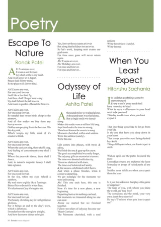 Yes,foreverthoseexamsareover
Butalongthatholidaystooareover.
So let's work, keeping next exams our
goalmain.
For time once gone will never return
again.
Ah! Examsareover,
Ah! Holidaysareover.
For onceandforever,
For onceandforever...h!Examsareover,
For onceandforever.
Joy shallsettleinmyheart,
And Iwillneverletitdepart.
Peaceshallfillmymind,
So noplacewillsorrow find.
Ah! Examsareover,
For onceandforever.
Iwilllikeafreebirdfly,
And then,shallIforgethow tocry.
Up shallIclimbthetalltowers,
And roamingardenofbeautifulflowers.
Ah! Examsareover,
For onceandforever.
So tuneful that sweet bird's chirp in the
morrow,
And all that makes me free from any
heavysorrow.
Golden sun peeping from the horizon fills
thesky pink,
Which tempts my little mind of it's
creatortothink.
Ah! Examsareover,
For onceandforever.
Wherethecuckoossing,thereshallIsing,
And feeling of contentment to me shall I
bring.
Where the peacocks dance, there shall I
dance,
And, to nature's majestic beauty I shall
takeaglance.
Ah! Examsareover,
For onceandforever.
In the sky, when my eyes behold a
rainbow,
My soulstartstoglidelikeaflamingo.
Butterfliesso beautifulwhenIsee,
Vividcoloursofjoyitbringstome.
Ah! Examsareover,
For onceandforever.
The beauty of ending day in twilight is too
glorious,
For it brings an end to the day's work,
whichislaborious.
Iwonderhow thestarsglowatnight,
And how themoonshinesso bright.
undone
We'rethesubtlest(cutely),
We'retheone.
A
thousandmileswewalkedalone,
Athousandtearswecriedalone,
Butasinglesmileweshared
along
Makestherendezvousamillionlifelong.
Joys livedmakethetoneso strong,
Thouheartknows thesweets insong
Momentscherished,withasoulundone
We'rethesubtlest(cutely),
We'retheone.
Life comes into phases, with trysts &
adieu,
Wefinishtheone&gearupforanew.
Thegoalsaccomplishedwe easilyforget,
Theodyssey giftsus memoriestocosset.
Thetimesweshoutedwithalacrity,
Timesweshatteredwithtears,
ThetimeswebolsteredasFamily,
&thesuccesscelebratedwithCheers.
And when a phase finishes, when it
comestodeparting,
We get nostalgic for the moments we
wereenlivening.
Ah! This one ends here, this one is
finished.
Now it's time for a new phase, a new
beginning.
Departinghurtsalotnothingcanheal,
But moments we treasured along no one
cansteal.
Alone we started but we finished
together.
Fellow-travellers of odyssey become our
'Heart-Carriers'.
The Moments cherished, with a soul
A
t's saidthatgoodthingscomeby
unpronounced
Everywant'n' everyneedshall
have somedaytoheed
What he says is dilemmas in your head
needtobepounced
Thisdaywouldcomewhen youleast
expectit
That one thing you'd like to let go from
yourlife
Is the one that hurts you deep down in
yourheart
That leaves you with a soul being slashed
byaknife
Things fall apart when you least expect a
strife
Walked upon are the paths favoured the
most
Untrodden routes are preferred the least
Someday on arrays of veiled paths all are
lost
Sudden turns in life are when you expect
themtheleast
Is it just the unknown that plays this game
ofsurprises?
The likes of you, with whom you share
theworld;aretheyfree?
The conscious and the mind, your very
own;don'ttheysurprise?
He says "I'm here when you least expect
me"
I
55 Estrade Literary Magazine
 