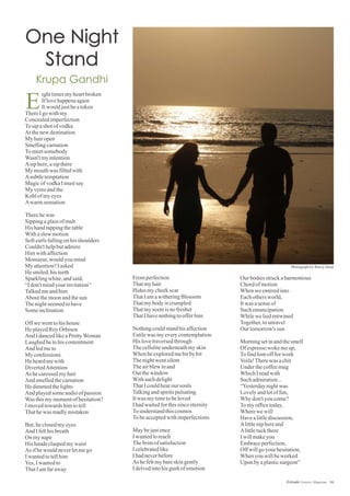 Fromperfection
Thatmyhair
Hidesmycheekscar
ThatIamawitheringBlossom
Thatmybodyiscrumpled
Thatmyscentisnofresher
ThatIhavenothingtoofferhim
Nothingcouldstandhisaffection
Futilewas myeverycontemplation
His lovetraversedthrough
Thecelluliteunderneathmyskin
Whenheexploredmebitbybit
Thenightwentsilent
Theairblewinand
Outthewindow
Withsuchdelight
ThatIcouldhearoursouls
Talkingandspiritspulsating
Itwas mytimetobeloved
Ihadwaitedforthissinceeternity
Tounderstandthiscosmos
Tobeacceptedwithimperfections
Maybejustonce
Iwantedtoreach
Thebrimofsatisfaction
Icelebratedlike
Ihadneverbefore
As hefeltmybareskingently
Idelvedintohisgush ofemotion
ighttimesmyheartbroken
Iflovehappensagain
Itwouldjustbeatoken
ThereIgowithmy
Concealedimperfection
Tosipashotofvodka
Atthenewdestination
My hairopen
Smellingcarnation
Tomeetsomebody
Wasn'tmyintention
Asiphere,asipthere
My mouthwas filledwith
Asubtletemptation
MagicofvodkaImustsay
My veinsandthe
Kohlofmyeyes
Awarmsensation
Therehewas
Sippingaglassofmalt
His handtappingthetable
Withaslow motion
Softcurlsfallingonhisshoulders
Couldn'thelpbutadmire
Himwithaffection
Monsieur,wouldyoumind
My attention?Iasked
He smiled,histeeth
Sparklingwhite,andsaid,
“Idon'tmindyour invitation”
Talkedmeandhim
Aboutthemoonandthesun
Thenightseemedtohave
Someinclination
Offwewenttohishouse
He playedRoyOrbison
And IdancedlikeaPrettyWoman
Laughedhetohiscontentment
And ledmeto
My confessions
Heheardmewith
DivertedAttention
As hecaressedmyhair
And smelledthecarnation
Hedimmedthelights
And playedsomeaudioofpassion
Wasthismymomentofhesitation?
Imovedtowardshimtotell
Thathewas madlymistaken
But,heclosedmyeyes
And Ifelthisbreath
On mynape
His hands claspedmywaist
As ifhewouldneverletmego
Iwantedtotellhim
Yes,Iwantedto
ThatIamfaraway
Our bodiesstruckaharmonious
Chordofmotion
Whenweenteredinto
Eachothersworld,
Itwas asenseof
Suchemancipation
Whilewe liedentwined
Together,tounravel
Our tomorrow's sun
Morningsetinandthesmell
Of espresso wokemeup,
Tofindhimoffforwork
Voila!Therewas achit
Underthecoffeemug
WhichIreadwith
Suchadmiration...
“Yesterdaynightwas
Lovelyandlotoffun,
Whydon'tyoucome?
Tomyofficetoday,
Wherewe will
Havealittlediscussion,
Alittleniphereand
Alittletuckthere
Iwillmakeyou
Embraceperfection,
Offwillgoyour hesitation,
Whenyouwillbeworked
Upon byaplasticsurgeon"
E
56Estrade Literary Magazine
Photograph by Rutvij Desai
 