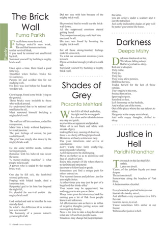 Did not stay with him because of the
mightybrick-wall.
He promised that he would tear the brick-
walldown,
All the suppressed emotions started
gettingfound.
Thecompassionandjoycouldhealhim
onceandforall,
His cure was found by breaking the
mightybrick-wall.
For all those strong-hearted, feelings
make'thamanrich,
Tis what our ornamental emotions yearn
toteach.
If you seem dead enough yet alive to walk
tall,
Surround yourself by building a mighty
brick-wall.
orallthosestone-hearted,
feelings make'th men weak,
Tissaidthathumanemotions
rendersurvivalbleak,
If you need be rational and unaffected
byitall,
Surround yourself by building a mighty
brick-wall.
Once upon a time, there lived a good
littleboy,
Troubled when bullies broke his
favouritetoy,
Parents hit and scolded him for not
studyingwell,
His love was lost before he found the
words totell.
Growing up, found some bricks lying on
theground,
Those bricks were invisible to those
who walkedaround.
He understood that to be rational and
unaffectedbyall,
Must surround himself building a
mightybrickwall.
The wall cut off his emotions, ended his
compassion,
Made him a body without happiness,
loveandpassion.
The past feelings of sorrow, he just
couldn'trecall,
The grief was simply shut down by the
mightybrick-wall.
He did some terrible deeds, without
feelinganypain,
Romance with his beloved was never
thesame.
'A money-making machine' is what
peopletendtocall:
A person who is sealed by the mighty
brick-wall.
One day he fell sick, the death-bed
seemedquitenear,
Praying with folded hands, shed a
lonesometear,
Requested god to let him live beyond
thenightfall,
He pleaded for survival amidst the
mightybrickwall.
God smiled and said to him that he was
alreadydead,
So what's the difference if he is taken
justnow instead?
The humanity of a person: nature's
greatestgiftofall,
thesame,
you are always under a scanner and it
can'tberefrained.
Just as the inalienable shades of grey will
bepartofyour entirelifeframe.
F
henlife'sallblackandwhite,
therightandthewrong path
Are clear and evident decisions
areeasyandquick,
asprioritiesareapparentandprudent.
When all is not black and white with
streaksofgrey
makingtheirway,causingalldisarray.
thereisnoclarityoffthoughtprofound.
Decisionsarehastyastimesareracy.
Use your intuitions and arrive at
conclusions
don't waste time later analyzing,
assessing andevaluating
As lifeismeanttobechallenging.
Move on further so as to assimilate and
faceallshadesofgrey.
Enjoy this journey of life where there is
nodefiniteandstructured
decorumtofollowleadorguide.
Sometimes you find a unique path for
otherstotreadon.
You become famous and jubilant just for
your rightchoice.
At other times you may just be part of a
hugeherdthatthinksalike'
Your inputs may be appreciated, but
nothinggreattowinyouacclaim.
Many times your decisions may backfire
earning you a lot of flak from people
known andunknown.
All effort seems vain as there is an influx
of negative thoughts jarring across and
causingdeepdismay.
Now is the time to take a deep breath and
relaxandrefrainfrompeopleinane,
Situationsmaychangebutpeopleremain
W
arknessshadowed onher,
Worldwas fallingasleep,
Buthereyeshadnosleep,
Redandwideopen;
Theycome,
Theygo,
Theypay,
Theyleaveafewpennies,
Helplessshewas,
Traded herself for the lust of those
outside,
Thevoracityinhiseyes,
Pushed himonher,
Ignoringherpain,
Satisfiedhislust,
Leftthemoneyonherbedside,
And walkedoutoftheroom,
Out of the place where the sun refuses to
shine,
Shegazedattheemptystreetahead,
And with empty thoughts, drifted to
sleep.
D
oomuchonthefactthatlife's
unfair,
Letus notdwell.
'Cause, of the jubilant façade yet inner
despair
Theactionsdotell.
Somewhere along the beaches of Port
Blair,
AJudas marriesaJezebel.
Everyheartacheyouhadbettersavour
Insteadofatawdrysnivel,
And attribute every experience to a life's
flavour-
Learninhavoc,torevel.
'Cause sometimes life's unfair in our
favour,
Withnootherjusticeinhell.
T
57 Estrade Literary Magazine
 