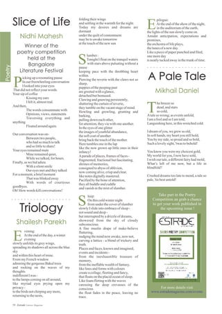 P
ickinguparesonatingpause
Inourfreewheelingconversation
Ilookedintoyoureyes
Thatdidnotreflectyour words.
Yoursipofcoffee
Kissing myears
Ifeltit,almostreal.
And then,
Thewords consummatewith
Opinions, views,statements
Traversing everything and
anything
Floatedaroundagain.
Our conversationwas on-
Betweentwopeople,
who hadso muchtotalk
andso littletoshare!
Youreyesremainedmute
Mineremainedquiet,
Whilewetalked,forhours.
Finally,aswebidadieu
Withasilentsmile
Our eyesmetandtheytalked
For amoment,abriefmoment
Thatwas blinkedaway
With words of courteous
goodbyes.
Oh! How words killconversations!
vening:
Attheendoftheday,awinter
evening
slowlyunfoldsitsgreywings,
spreading its shadows all across the blue
sky
andwithinthisheartofmine.
FrommyFrenchwindow
admiringthegorgeousBakultrees
and rocking on the waves of my
thoughts
indifferentIwas -
tothelampscomingonallaround,
like myriad eyes prying open my
privacy-
tothebirdsnotchirpinganymore,
returningtothenests,
E
T
hebreezeso
dead,andstars
so cold,
Ataleso wrong; aseventsunfold,
Iamafoolandso Iamtold,
Languishinghere,inthiswretchedcold.
Idreamofyou,wegrewso old,
Insofthands,myheartyoustillhold,
Youbymyside,so proud andso bold,
Suchalovelysight,'twas tobehold!
Youknow youweremychoicestgold,
My worldforyou,Inow havesold,
Iwish ourtale,adifferentfairyhadmold,
What’s left of me now, but a life in
blindfold?
Crushed dreams too late to mend, a tale so
pale,'tisbestuntold!
E
pilogue:
Attheendoftheshow ofthenight,
intheauditoriumoftheearth,
thelightsofthesun slowlycomeon.
Amidst anticipation, expectations and
promises,
theorchestraoflifeplays,
thetunesofanew day.
Likeapieceofpaperpunchedandfiled,
onemoreday
isneatlytuckedawayinthetrunkoftime.
foldingtheirwings
andsettlinginthewarmthforthenight.
Today my desires and dreams are
dormant
underthequiltofcontentment
maybetoawaketomorrow
atthetouchofthenew sun
lumber:
TonightIfloatonthetranquilwaters
with stars above pulsating without a
pause
keeping pace with the throbbing heart
within.
Piercing the reverie with the claws not so
sharp,
puppiesofthepeepingpast
aregreetedwithaglance,
detachedbutbemused.
Clawingandgnawingpersistently,
shatteringthecurtainofreverie,
theytumbleonthevacantstageofmind.
Howling and growling, grunting and
barking,
pullingdown eachother,
forattention,theyviewithoneanother.
Intheeyesofoneglitter
theimagesofyouthfulabundance,
thesoftcoatofanother
bringbackthetouchofthemother.
Heretumblesoneinthelap
like the now grown up little ones in their
infancy!
Aparadeofplaces,framesoffaces-
fragmented,fractionalbutfascinating,
shrines ofmemories,
consignedtoabyss ofoblivion,
now comingalive,crispandclear,
likenotesdigitallymastered.
Pacifiedbytheboneofattention,
theyallhuddleandcuddle
andvanishinthemistofslumber.
leep:
On thiscoldwinternight
fromunderthecoverofslumber
slowlyIslideintoembraceofsleep-
notsound anddeep-
butinterruptedbyadrizzleofdreams,
showered from the sky of cloudy
subconscious.
A fine muslin drape of make-believe
fluttering,
nudgingthemindnow awake,now not,
carving a lattice - a blend of trickery and
truth.
Placesandfaces,known andimagined,
eventsandincidents-
from the inexhaustible treasure of
memory,
fromtheineffablewealthoffantasy,
likelinesandformswithcolours
createacollage,fleetingandfancy,
thatfloatsontheplacidoceanofsleep.
Likefoamflirtingwiththewaves
caressing the deep crevasses of the
conscious
the float fades in the peace, leaving no
trace.
S
S
59 Estrade Literary Magazine
Poetry
Competition
Take part in the Poetry
Competition an grab a chance
to get your work published in
the upcoming issue !
For more details visit
www.estrademagazine.com/events
 