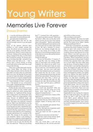 andwilltrytocheeryouup.”
“Myson whatisyour name?”
“My name is Robert. My name was made
by joining the second name of my mother
and the first name of my father- Sandra
RobinsonandRupertDavis”
With that I remembered my mother.
Looking at the clock I freaked, it was half
past six and I still wasn't home from
school. I told Uncle Ben that my mother
would be furious and I hurried out of the
house. When I was half way across the
garden, I stopped and turned back to wave
a goodbye. When I turned back I saw him
lying unconscious on the ground. I rushed
towards him, kneeled down and called
out to Uncle Mike from the coffee shop
near the house. He put his fingers in front
of Uncle Ben's nose and then checked his
pulse. He hugged me tight and told me
that he was no more, I broke into tears. I
realized what I should be doing. I rushed
home and hugged my mother very tightly
and to my surprise she didn't scold me.
Maybe she had come to know that I was
feeling very bad about something. She
asked me what had happened and I told
her all about Uncle Ben. Father called the
priest and asked him to bring some men to
Uncle Ben's house. All of us went there
and after a long prayer we buried him
right next to Aunt Carla. There were a lot
of people from our locality. Everyone felt
badatUncleBen's death.
Supposedly he was waiting for someone
like me to take up his place. Yes, and I am
trying my best. I gift Aunt Carla and
Uncle Ben's graves different flowers
every day and also take care of their house
and their cherished garden. Now I know
he would be happier to be withAunt Carla
inheaven.
here?” I stormed him with questions –
“why don't you talk to anyone?, Don't you
feel alone?, Why only on this day in the
whole year do you not sit on the rocking
chair in the garden.” But he said nothing.
He started walking and went and sat on an
arm chair and I sat on a chair right in front
of him. We had a moment of silence.
While he was looking straight into my
eyes, I was trying not to look at him
directly so I was looking around the house
at the staircase on one side and the kitchen
ontheotherside.
Finallyhespoke up:
“It was on November, 17 exactly 27
years ago.My wife was sitting on that
chair as usual and I was cooking inside.
Suddenly, she called out my name. I was
quite old even then and it took me some
time to come out. I was shocked to see her
in that state…her eyes were wide open
and her face looked so pale as if someone
had sucked the life out of her. I went
nearer, checked and realized that she had
left for heavenly abode. I buried her in my
backyard and since then, I always go
there in the morning and start my day
being by her side. She loved flowers and
so every day I gift her grave a different
flower.”
“Arethoseherpicturesuncle?”
“Yes, wasn't she beautiful? After her
death I never felt like going out of the
house away from her. Carla loved
whateverIcookedforher.”
“Don't you feel lonely here, I mean, in this
hugehouse?”
“At times my loneliness is filled up with
her presence but yes, I have always loved
children inspite of having none of my
own.”
“Have you sketched and painted these
picturesofAuntCarla?”
“Yes, Yes. She had a lot of patience and I
lovedtodraw hersketches.”
“Will you teach me how to paint and
sketch?”
“Yessureyoucancomeoveranytime.”
“People have such wrong notions about
you.Youaresuch anicemanuncle…”
“UncleBen”
“Yes, yes. Uncle Ben. I will tell my
friends about you. We will all come here
I
t was theonlyhouseonthatstreet
andinsideitlivedanoldmanwith
greyhairandawrinkledface.
People talked about him but no one
showed enough concern to go and speak
tohim.
None of the parents allowed their
children to even wander around that
house. He always sat on a rocking chair
that lay in his garden. Each day when I
returned from school, I used to peek into
his house. Sitting on his rocking chair he
always looked at the door, as if he knew
that I would be coming. He always gave
me an inviting look that seemed to say,
“Please come and talk to me…” but, I
always had a mixed feeling of being
scared and curious at the same time to get
toknow theoldman.
There was a coffee shop quite near his
house. Uncle Mike, the owner of the
coffee shop, had once told me that the old
man didn't sit on his chair on a particular
date every year. On that day he just came
out once to water the plants in his garden
and went back in. I eagerly waited for that
day as it was soon going to be November,
17. I kept thinking of what I would ask
him, I had dreams of our conversation
every night. I had decided that on that day
Iwouldgoandtalktotheman.
Finally the day came and he wasn't on
his chair. I didn't see him, neither while
going to school nor while coming back
from there. So, I gathered all the courage
that I could garner and entered the main
entrance. There was a huge garden; it had
many flowers of different kinds and
colours and also a few trees dotted far and
wide. The grass was perfectly trimmed
and cut. Then I saw that behind some big
leaves of a banana plant there was a gate.
It was big and was open. I pushed the door
further and it made a screeching noise that
echoed in the big, empty house. I entered
the house and could see a lot of paintings,
sketches and pictures of a woman on the
walls. The woman in the pictures was
very beautiful. While I was looking at
those pictures suddenly a hand tapped my
shoulder. I instantly turned around and to
my relief it was no one else but the old
man. He asked me, “What are you doing
Speak Up !
Send us feedback to
Please include your city and state of
residence. We try our best to respond
to individual letters.
info@estrademagazine.com
60Estrade Literary Magazine
 