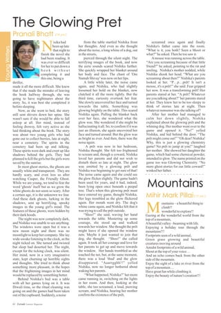 from the table startled Nishika from
her thoughts. And even as she thought
about the noise, a long whine of a dog, out
inthestreets,
pierced through the silent night. The
terrifying images of the book, and now
the eerie sounds scared Nishika further.
She quickly wrapped her blanket around
her body and face. The chant of 'Om
NamahShivay'was now onherlips.
A little while later, the noise came
again, and Nishika, who had slightly
loosened her hold on the blanket, now
clutched it all the more tightly. But the
third time, curiosity overtook her fear.
She slowly uncovered her face and turned
towards the table. Something was
glowing brightly on the table. This scared
Nishika again. Pulling the blanket back
over her face, she wondered what the
glow was. She wondered if she might be
hallucinating it all. So, to confirm if it was
just an illusion, she again uncovered her
face and turned around. But the glow was
as bright as ever. And then, there was the
noiseagain.
A prêt was now in her bedroom,
Nishika thought. She felt too frightened
to scream and, though a coward, Nishika
loved her parents and did not wish to
disturb them so late at night. The glow
was emitted by a glowing prêt and
Nishika was beginning to get sure of that!
The noise came again and she could see
the glow flicker slightly. The game hadn't
been used for years, and it had, indeed,
been lying open once beneath a peepal
tree. That's when this glowing prêt must
have entered my game, thought Nishika.
Her legs trembled as the glow flickered
again. Her mouth went dry. The dog's
whine came again, and Nishika felt that it
was tryingtocalltheprêtoutside.
“Shoo!” she said, waving her hand
towards the table. Mustering up some
courage, she stood up and walked
towards her window. She thought the prêt
might leave if she opened the window
nets. Maybe it just wanted to join that
dog, she thought. “Shoo!” she called
again. It took all her courage and love for
her parents to get up and move towards
the window. Her hands trembled as she
touched the net, but, at the same moment,
there was a loud 'thud' and the glow
disappeared. “Aaarrgghh!!” yelled
Nishika, now no longer bothered about
wakingherparents.
“What happened, Nishika?” her mom
came running in, switching on the lights
in her room. And then, looking at the
table, she too screamed, a loud, piercing
scream, and Nishika, hearing her mother
confirmtheexistenceoftheprêt,
screamed once again and finally
Nishika's father came into the room.
“What is it, you both? Seen a bhoot or
what?”heasked.Thenhetoosaw it.
Amouse was running across the table.
“Are you screaming because of that little
friend?” he asked, pointing to the rat and
smiling. Nishika's mother nodded, while
Nishika shook her head. “What are you
screaming about then?” Nishika's parents
looked at her. “P…p…prêt! It isn't a
mouse, it's a prêt!” she said. Fear gripped
her now. It was a transforming prêt! Her
parents stared at her. “A prêt? Whatever
are you talking about?” her parents stared
at her. They knew her to be too sleepy to
think of stories late at night. Then
whatevernonsense was shetalkingof?
After her mother had managed to
calm her down slightly, Nishika
explained about the glowing prêt and the
whining dog. Her mother went over to the
game and opened it. “No!” yelled
Nishika, and hid behind the door. “The
prêt might come out!” “Oh dear! Nishika!
Why, this is just a glowing chemistry
game! No prêt to jump at you!” laughed
her mother. She showed her daughter the
game, which had some chemical powder,
intended to glow.The name printed on the
game too was Glowing Chemistry. “No
more ghost stories for our little coward!”
winkedherfather.
N
thriller,
made it all the more difficult. She knew
that if she made the mistake of leaving
the book halfway through, she was
going to have nightmares about the
story. So, it was best she completed it
beforesleeping.
Now, as she went to bed, the story
still sent shivers down her spine. She
wasn't sure if she would be able to fall
asleep at all. Her mind, instead of
feeling drowsy, felt very active as she
laid thinking about the book. The story
was about two young girls who had
gone out to collect berries, late at night,
near a cemetery. The spirits in the
cemetery had been up and talking.
These spirits were dark and crept up like
shadows behind the girls. They had
plannedto killthe girls but thegirls were
savedbythesunrise.
In most ghost stories, the ghosts are
usually white and transparent. They are
hardly scary, and even less so after
watching Casper, the Friendly Ghost.
While we are young, we tend to fear the
word 'ghosts' itself but as we grow the
white ghosts do not seem so scary.After
a certain age, it is the unknown we fear.
And these dark ghosts, lurking in the
shadows, sent up horrifying, spooky
images in the young girl's mind. The
features of these ghosts, were hidden by
theirdarkhoods.
The night was now completely dark,
and Nishika was unable to see anything.
The windows were open but it was a
new moon night and there was no
moonlight to keep her company. She lay
wide-awake listening to the clock, as the
night ticked on. She turned and twisted
but sleep had deserted her. The night,
except for the ticking clock, was silent.
Her mind, now in a very imaginative
state, kept churning up horrible sights
and thoughts. She tried to think about
something more pleasant, in the hopes
that the frightening images in her mind
wouldbereplacedbysomethingbetter.
Behind Nishika's bed was a table
with all her games lying on it. It was
Diwali time, so the ritual cleaning was
going on and the games had been taken
outofthecupboard.Suddenly,anoise
isikahad
beenuplate
that night to
finish the novel she
had been reading. It
was ever so difficult
for her to put down a
b o o k w i t h o u t
completing it and
thisone,beinga
ountains–abeautifulthingto
climb!!
wonderfultoexplore!!
Gazing at the wonderful world from the
topofamountain,
Abeautifulvalley–beamingwithlife.
Enjoying a holiday tour through the
mountains!!!
Footprintsseenofawildanimal,
Green grass growing and beautiful
creaturesmovingaround
Amidstfootprintsofawildanimal,
Shoutatthetopofyour voice…
And an echo comes back from the other
sideofthemountain.
Enjoy the sight of a lake or river from the
topofamountain…
Havegreatfunwhileclimbingit.
Enjoythebeautyofnature'screation!!!
M
61 Estrade Literary Magazine
 