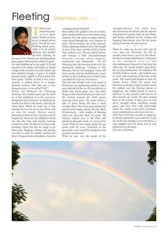 vantagepointatopthehill.
Rain lashed the golden corn in torrents,
dark clouds rumbled over the land casting
shadows like ink stains on paper and the
wind sliced through the vast expanse of
grass. Devon looked out at the orchard,
where lightning flashed down the length
of one of the trees, and the whiff of burnt
fruit wafted over. Devon looked down,
and noticed a little chrysanthemum
blossom waving about happily,
unaffected and undaunted by the
battering rain, the howling wind or by the
murderous lightning. Looking at that
blossom, Devon felt strangely warm and
fuzzy inside, and decided that rain wasn't
so bad, in fact, nothing was so bad if only
youdidn'tletitgetonyournerves.
The new day bought with it the smell of
fresh grass, an enchanting rainbow, and a
new outlook for Devon. He decided not to
think only about grass now, but other
things in life which he had yet to discover.
He trotted around the field again,
chewing some grass. He came across a
pair of goats being led into a small
wooden shed. They were quite plump and
looked quite happy going into the shed.
Mysteriously, only sounds of bleating
came out from the shed, no goats. He
silently walked over to the shed, and
peered in through a hole in a knot in the
wood. What he saw inside made him go
stone cold all over. Horrified at the
gruesome scene inside he dropped to the
ground,unconscious.
What he saw, was the inside of the
slaughterhouse. The walls were
discoloured by the blood, and the interior
consisted of a granite slab, an iron blade,
and hooks mounted on the ceiling and
hanging from theme were the two goats
thatwereledintotheshed earlier.
* * *
When he woke up, he was still cold all
over, and was shivering. He felt he
needed some time to get over this shock.
His hooves made indentations in the grass
a s h e c l o m p e d o v e r t o t h e
chrysanthemum blossom he had seen the
other day. He found another goat there,
but no chrysanthemum. He suddenly felt
horribly hollow inside, and walked over
to a tree and curled up at the base of the
trunk. The warm bark helped to slow his
frantic heart, while his mind was
furiously working to figure out the world.
He mulled over the fleeting nature of
happiness, the sudden shock of sorrow,
and how to stay positive and survive in
this messed up world. He then looked
back at the couple of days, how he had
never thought about anything except
grass, and now how with knowledge
about the world, came more problems,
morecomplications,andmoresorrows.
After Devon felt he was able to stand up,
he finally opened his eyes and tried to get
up. As he was trotting over to the fence, a
rope slipped over his head, and he was
pulledovertotheshed.
Lifesureisfleeting.
ate some of it.Then he was thinking about
grass again.Aboringlifeisthatofagoat!
An idea bubbled up in the night. It fizzed
around in the damp cold before it found
refuge in the warmth of a mind, albeit one
that smelled strongly of grass. It rattled
around inside, unable to find a place free
from grass. Unable to find a free active
section, it settled down in a largely
dormant section. This idea was a very
dangerousone,itwas called"Life".
Devon felt different the following
morning. He couldn't quite put his hoof
on it but attributed it to the excessive
thinking he did yesterday. So thinking, he
quietly lay down in the shade, chewing on
some grass. When he woke up, it was
raining, the sun was on its way down, and
so was his mood. Devon wasn't
particularly fond of rain, it got his coat all
tangled up. However, he suddenly trotted
out into the rain, and started roaming
around the field. He had never been to the
boundary fence but felt he ought to go
there now. Slipping, sliding, and getting
covered in mud, he finally reached the
fence. He gazed out at the plains, from his
T
hereisnot
muchthatgoes
on in a goat's
mind. Whatever does
go on, is largely about
grass. Devon too was
thinking about grass.
After a lot of careful
thinking and painful
decision making, he
62Estrade Literary Magazine
 