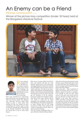 Ram was an average student. He did not
have rich parents and did not work
hard.He missed most of the homework
and lagged behind in studies.He would be
dressed shabbily and was always short of
school stationery. He did not get fancy
dishes in his lunch box and hardly had any
friends. All his friends teased and bullied
him.Gautam was the star of the class and
got the attention of all the teachers.
Everyone wanted to be Gautam's friend.
Ram did not like many subjects that he
was made to study but he liked
geography. His geography teacher Mrs.
Tina liked Ram a lot and encouraged him
to study. Gautam did not like being
missed out on Mrs. Tina's attention. He
wanted to teach Ram a lesson. Ram was
alwaysscaredofGautam.
One day Gautam challenged Ram to a
quizonHistory.Ramlostthequizbadly.
After this he became determined to teach
Gautam a lesson. Ram made up his mind
to work really hard. The confidence gave
him the courage and he started interacting
betterwithotherchildren.
Eight years later… Ram completed his
degree in Geology and went on to get a
Masters degree to become a geologist.
Even though he did not have much
success is his early years but he did not
give up. One day as usual while he was
digging in the ruins. Ram noticed a
yellow and black coloured stone. Ram
was startled to see this. He had not seen
anything so beautiful. He discovered that
it absorbed all harmful gases. Now Ram
became famous and all he ever thought of
since then was how much Gautam helped
him.
amisafamous
geologist.He
hasdiscover-
ed a unique material,
which is now used to
build buildings. He
was very good in his
field.But this was not
thecasealways.
Itwas aniceday.
Ram had P.E(Physical Education)
class.All the kids were out playing in the
field. His history teacher Mr. Agarwal
was observing him.You might think
sitting in class is much worse than
missing P.E but you couldn't be more
wrong.Ram's P.E teacher used to make
everyone do 50 push-ups, 25chin-ups and
so on. All kids wished P.E. class would
get missed due to rain or some other
reason.
63 Estrade Literary Magazine
 