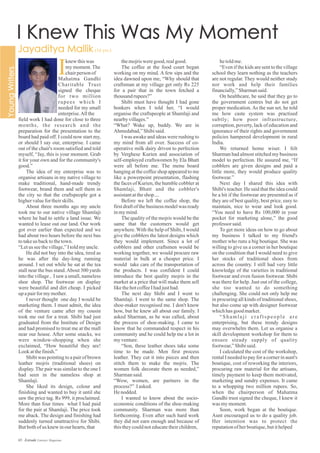 themojrisweregood,realgood.
The coffee at the food court began
working on my mind. A few sips and the
idea dawned upon me, “Why should that
craftsman at my village get only Rs 225
for a pair that in the town fetched a
thousandrupees?”
Shibi must have thought I had gone
bonkers when I told her, “I would
organise the craftspeople at Shamlaji and
nearbyvillages.”
“What? Wake up, buddy. We are in
Ahmedabad,”Shibisaid.
I was awake and ideas were rushing to
my mind from all over. Success of co-
operative milk dairy driven to perfection
by Verghese Kurien and association of
self-employed craftswomen by Ela Bhatt
were all before me. The menu board
hanging at the coffee shop appeared to me
like a powerpoint presentation, flashing
the faces of Kurien, the humble cobbler at
Shamlaji, Bhatt and the cobbler's
assistantattheshop....
Before we left the coffee shop, the
first draft of the business model was ready
inmymind.
The quality of the mojris would be the
same that the customers would get
anywhere. With the help of Shibi, I would
give the cobblers the latest designs which
they would implement. Since a lot of
cobblers and other craftsmen would be
working together, we would procure raw
material in bulk at a cheaper price. I
would take care of the transportation of
the products. I was confident I could
introduce the best quality mojris in the
market at a price that will make them sell
likethehotcoffeeIhadjusthad.
The next day Shibi and I went to
Shamlaji. I went to the same shop. The
shoe-maker recognised me. I don't know
how, but he knew all about our family. I
asked Sharman, as he was called, about
the process of shoe-making. I came to
know that he commanded respect in his
community and he could help me a lot in
myventure.
“Son, these leather shoes take some
time to be made. Men first process
leather. They cut it into pieces and then
stitch them to make the mojris. The
women folk decorate them as needed,”
Sharmansaid.
“Wow, women, are partners in the
process?” Iasked.
Henodded.
I wanted to know about the socio-
economic conditions of the shoe-making
community. Sharman was more than
forthcoming. Even after such hard work
they did not earn enough and because of
thistheycouldnoteducatetheirchildren,
hetoldme.
“Even if the kids are sent to the village
school they learn nothing as the teachers
are not regular. They would neither study
nor work and help their families
financially,”Sharmansaid.
On healthcare, he said that they go to
the government centres but do not get
proper medication. As the sun set, he told
me how caste system was practised
subtly; how poor infrastructure,
corruption, poverty, lack of education and
ignorance of their rights and government
policies hampered development in rural
India.
We returned home wiser. I felt
Sharman had almost stitched my business
model to perfection. He assured me, “If
cobblers are given designs and paid a
little more, they would produce quality
footwear.”
Next day I shared this idea with
Shibi's teacher. He said that the idea could
be a hit if the footwear are presented as if
they are of best quality, best price, easy to
maintain, nice to wear and look good.
“You need to have Rs 100,000 in your
pocket for marketing alone,” the good
professor said.
To get more ideas on how to go about
my business I talked to my friend's
mother who runs a big boutique. She was
willing to give us a corner in her boutique
on the condition that I would need to give
her stocks of traditional shoes from
across the country. I still had very little
knowledge of the varieties in traditional
footwear and even fusion footwear. Shibi
was there for help. Just out of the college,
she too wanted to do something
challenging. She could not only help me
in procuring all kinds of traditional shoes,
but also come up with designer footwear
whichhasgoodmarket.
“Shamlaji craftspeople are
enterprising, but these trendy designs
may overwhelm them. Let us organise a
skill development workshop for them to
ensure steady supply of quality
footwear,”Shibisaid.
I calculated the cost of the workshop,
rental I needed to pay for a corner in aunt's
boutique, cost of reworking the interiors,
procuring raw material for the artisans,
timely payment to keep them motivated,
marketing and sundry expenses. It came
to a whopping two million rupees. So,
when the chairperson of Mahatma
Gandhi trust signed the cheque, I knew it
was mymoment.
Soon, work began at the boutique.
Aunt encouraged us to do a quality job.
Her intention was to protect the
reputationofherboutique,butithelped
I
field work I had done for close to three
months, the research and the
preparation for the presentation to the
board had paid off. I could now start my,
or should I say our, enterprise. I came
out of the chair's room satisfied and told
myself, “Jay, this is your moment. Grab
it for your own and for the community's
good.”
The idea of my enterprise was to
organise artisans in my native village to
make traditional, hand-made trendy
footwear, brand them and sell them in
the city so that the craftspeople got a
highervaluefortheirskills.
About three months ago my uncle
took me to our native village Shamlaji
where he had to settle a land issue. We
wanted to lease out our land. Our work
got over earlier than expected and we
had about two hours before the next bus
totakeus backtothetown.
“Letus seethevillage,”Itoldmyuncle.
He did not buy into the idea, tired as
he was after the day-long running
around. I set out while he sat at the tea
stall near the bus stand.About 300 yards
into the village , I saw a small, nameless
shoe shop. The footwear on display
were beautiful and dirt cheap. I picked
upapairformymother.
I never thought one day I would be
marketing them. I must admit, the idea
of the venture came after my cousin
took me out for a treat. Shibi had just
graduated from the Institute of Design
and had promised to treat me at the mall
near our house. After some snacks, we
were window-shopping when she
exclaimed, “How beautiful they are!
Lookatthefinish.”
Shibi was pointing to a pair of brown
leather mojris (traditional shoes) on
display. The pair was similar to the one I
had seen in the nameless shop at
Shamlaji.
She liked its design, colour and
finishing and wanted to buy it until she
saw the price tag. Rs 999, it proclaimed.
More than four times what I had paid
for the pair at Shamlaji. The price took
me aback. The design and finishing had
suddenly turned unattractive for Shibi.
Butbothofus knewinourhearts,that
knew thiswas
mymoment.The
chairpersonof
Mahatma Gandhi
Charitable Trust
signed the cheque
for two million
rupees which I
needed for my small
enterprise.Allthe
65 Estrade Literary Magazine
 