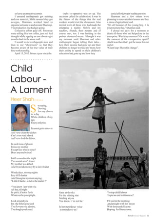 us haveanattractivecorner.
I ensured craftspeople got training
and raw material, Shibi ensured they got
designs, Sharman worked hard to
organise artisans in and around Shamlaji.
Theproductionlinehadgotgoing.
Collective effort paid off. Footwear
were selling like hot coffee, just as I had
thought while sipping on one about eight
monthsbackinthesamemall.
I would invite craftspeople now and
then to our “showroom” so that they
become aware of the true value of their
fineworkmanship.
April15,2013.Itwas ayearsincethe
couldaffordproperhealthcarenow.
Sharman and a few others were
planning to renovate their houses and buy
apieceofagricultureland.
“It's all because of this young boy. It is
your momentJay,”Sharmansaid.
I closed my eyes for a moment to
thank all those who had helped me in the
enterprise. Was it my moment? Or was it
the moment of the co-operative spirit?
And it was then that I got the name for our
outlet:
“Giantleap:Shoes forchange”.
crafts co-operative was set up. The
occasion called for celebration. It was in
the fitness of the things that the real
workers would visit the showroom. Also
invited were all those who had made the
enterprise a reality: Shibi's and my
teachers, friends, their parents and of
course ours, too. I was basking in the
praises showered on me. I thought it was
my moment until Sharman and other
craftspeople began telling their tales...
how their income had gone up and their
children no longer worked any more, how
their ability to spend on their children's
educationhadgoneupandhow they
As I'vetocleanthedishes
Can'tevenreadabook
As I'vetofeedthefishes.
Insuchtimeofgloom
Imissmymother
Excepther,who ismine?
Does anyonebother?
Istillrememberthenight
Thesounds aren'tlesser
My motherwas killed
And Iwas takenawaybyaslavetrader
Windydays,stormynights
IcrytillIshatter
And Iimaginemymomsaying;
“LittleCharlie,whatisthematter?’
“Youknow Iamwithyou
Allday,allnight
Inspirit,ifnotinflesh
Whateverbeyourplight.
Lookaroundyou
I'm thefishesyoufeed
Theflowers youadmire,
Thedoughyouknead.
weeping,
Dusting
Are my chores
in aday
While children of my
age,
Enjoyandplay.
Icannotgotoamovie
S
Gaze at the sky
I'm the shining star
Smiling at you
You know, I `m not far.'
Is her melodious voice
a reminder to us?
Tostopchildlabour
Toputanendtothiscurse?
I'llwaitinthemorning
And atnightwiththe moon
Withthousandslikeme
Hoping forlibertysoon.
66Estrade Literary Magazine
 