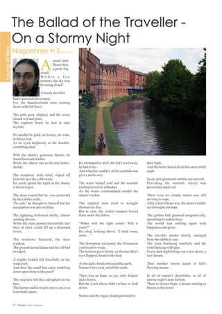 He attempted to shift, the hut's roof away,
hehadtotry-
And when he couldn't, all he could do was
giveasmile-wry.
The water turned cold and the wooden
rooftopservedasablanket,
As the twain contemplated amidst the
nature'sracket.
The trapped men tried to wriggle
themselvesfree,
But in vain- the violent tempest forced
themunderthedebris.
“When will the light come? Will it
come?”
He cried, looking above. “I need some,
some…”
The downpour increased, the firmament
continuedtoweep,
The horizon grew bleary, as the traveller's
eyesflappedclosedwithsleep.
As thedarkcloudsobscuredtheearth,
Nature's furytookoutallthemirth.
There was no hope, no joy, only despair
andafrown,
But the Lord above didn't refuse to look
down.
Natureandtheroguecloudspersistedin
theirfight,
And the battle lasted all on this uneventful
night.
Soon, dewglistened,andthesun arrived,
Providing the warmth, which was
previouslydeprived.
There were no clouds; nature was still
strivingtocope,
After a marvellous war, the dawn's tender
raysbroughtouthope.
The golden ball gleamed enigmatically,
spreadingitsradiantrays,
The world was smiling again with
happinessandgrace.
The traveller awoke slowly, emerged
fromtherubbletosee-
The trees humming tunefully and the
winddancingwithglee.
Every dark night brings out a new dawn, a
newdream,
Thus another lesson learnt in life's
flowingstream…
In all of nature's skirmishes, in all of
stormynight'sstateforlorn,
There is always hope, a dream waiting to
bloominthemorn!
hadtoputasidehiscourse,
For, the thunderclouds were coming
down withfullforce.
The path grew slippery and the scene
turnedwetandglum,
The explorer knew he had to take
asylum.
He needed no gold, no luxury, no wine,
nofancybed,
As he eyed helplessly at the humble,
crumblingshed.
With the shack's generous farmer, he
found food andshelter-
While the others, ran in the rain helter-
skelter.
The wanderer, with relief, wiped off
fromhisfacethecoldsweat,
He could spend the night in the shanty
withoutregret.
The skies roared but he, was protected
bythecabin'swalls,
'I'm safe,' he thought to himself but his
assumptionwas provenfalse.
The lightning bellowed shrilly, almost
sendingshivers,
While the rains poured torrentially like
they, at once, could fill up a thousand
rivers.
The windows fluttered, the door
creaked,
The ground turned damp and the old bed
tweaked.
A mighty branch fell forcefully on the
weakroof,
And thus the small hut came tumbling
down uponthemwithapoof!
The wayfarer felt the cold splash on his
face.
The farmer and he tried to move out or at
leastmakespace.
small,little
fleecethen
agreat big
cloud,
W i t h i n a f e w
minutes, the sky was
boomingaloud!
Alonelytraveller
A
67 Estrade Literary Magazine
 
