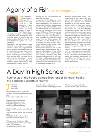 Federer, Pete Sampras, Martina and the
naughty Bjorn Boris. We all played in the
clear blue waters of the river and the
nearby sea into which the river flowed
into had a lot of fin together ... er, I mean
funtogether.
It was when I had gone with my friends
and family to our graduation party in the
deep sea when we saw a huge oil tanker
ship tilt on its side, which caused it to leak
oil - and within no time there was an
enormous oil spill.We found it difficult to
breathe - and very quickly everyone one I
loved and cared about were gone, died or
left to fend for themselves - I barely
managed to swim away.Though many
years have passed, that day was so scary
thatIamunabletoeraseitfrommy
amafishnamed
Novak Djokovic
livinginthe
waters of the very
c a l m r i v e r t h e
Mississippi. I had a
lot of friends in my
school and many
cousins at home -
Andy Murray,Roger
I
memory and still have nightmares and
wakeupincoldsweat.
I couldn't bear it. Why did teachers tell us
that Man is the greatest? Why is Man so
great when they don't care about sea life,
nature or the Earth from which they get
good lives and have families? They rarely
lose their own ones - but what about us?
We lose our loved ones every single
second. Millions of fish, octopuses and
sea horses are ruthlessly caught and eaten
by Man every day - and there were so
many times I and my friends had a narrow
escape from their fishing trawlers that
roamed the seas. We don't have special
technology like them; we can't have a
right to freedom or roam around without
thefearofthosedreadfulnets.
We also found millions of tons of urban
garbage being dumped into the sea by
Man - it really saddened me that to keep
their cities clean, they were polluting our
seas, causing enormous, long term
damage to the marine life. It was really
horrifying - and being a fish, I prayed to
my own gods to either mend Man's ways
or enable us fish to live in one place where
nopredatorcancomeandeatus.
hereonce
livedagirl,
who triedto
fit,
Intoaworldwhichdidn'tlikeherabit,
She wore the latest fashion trying to be
cool,
Butendedupbeingbrandedafool.
Shestartedskippinghermeals,
Tofitintoreallyskinnyjeans,
Hergradesdippedgoingdown,
Herfacehadaperpetualfrown.
She followed the popular group day and
night,
With her existing friends she got into a
fight,
Daybydaysheslowlylostherface,
Byrunninginthe'Ms. Perfect'race.
Withherparentsshegotintoafight,
Whentheysaidherclothesweretootight,
Atlastwithgreatpain,
Shejudgedherselfasabig'fail'.
T Itwas thenthatsheunderstood,
Thatsheshouldn'tcarewhatpeoplethink,
68Estrade Literary Magazine
However, gradually I am finding a very
small change in Man's ways - they have
started realizing that due to unchecked
fishing and chemical and industrial
pollution of the river and sea waters,
certain species of fish have become
extinct and some others like my friend
Big Mac, the blue whale are on the verge
of becoming extinct. This has led to
realization that they need to care - about
their environment, about their planet and
about other living beings that coexist with
Man and make their own existence
possible. They are a type of race which is
the most foolish one - first they do
something terribly wrong and then start to
care about it when they know from inside
that it is wrong and harmful to their own
species.
So after so many years of pain and hard
work to create awareness among Man,
things have started to change. But I think
it will take many more generations to
spread this realization and complete the
work. I have tried and have also told my
children to carry it on but I can now relax
havingdonemyduty.
Whatwas mostimportantofall,
Wasthatshewas happyfromwithin.
Photograph by Archit Saraf
 