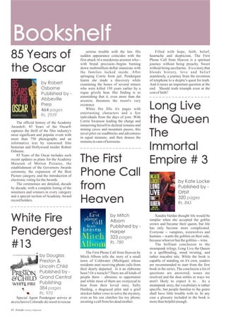 Special Agent Pendergast arrives at
anexclusiveColoradoskiresorttorescue
The official history of the Academy
Awards®, 85 Years of the Oscar®
captures the thrill of the film industry's
most significant and popular event with
more than 750 photographs and an
informative text by renowned film
historian and Hollywood insider Robert
Osborne.
85 Years of the Oscar includes such
recent updates as plans for the Academy
Museum of Motion Pictures, the
establishment of the Governors Awards
ceremony, the expansion of the Best
Picture category, and the introduction of
electronicvotingfortheAwards.
The ceremonies are detailed, decade
by decade, with a complete listing of the
nominees and winners in every category
and a special section of Academy Award
recordholders.
Xandra Vardan thought life would be
simpler when she accepted the goblin
crown and became their queen, but life
has only become more complicated.
Everyone -- vampires, werewolves and
humans -- wants the goblins on their side,
becausewhoeverhasthegoblins--wins.
The brilliant conclusion to the
steampunk trilogy, Long Live the Queen
is a spellbinding, mind twisting, and
rather macabre tale. While the book is
capable of standing on it's own, readers
are recommended to start from the first
book in the series. The conclusion a lot of
questions are answered, issues are
resolved and the dust settles in ways we
aren't likely to expect it to. As a
steampunk story, the vocabulary is rather
specific, but people familiar to the genre
shall have little trouble with in. In any
case a glossary included in the book is
morethanhelpfulenough.
Filled with hope, faith, belief,
heartache and skepticism, The First
Phone Call from Heaven is a spiritual
journey without being preachy. Sweet
without being saccharine. It is a story that
blends history, love and belief
seamlessly, a journey from the invention
of telephone to a skeptic's quest for truth.
And it raises an important question at the
end. Should truth triumph even at the
costoffaith?
The First Phone Call from Heaven by
Mitch Albom tells the story of a small
town of Coldwater (Michigan) whose
residents start receiving phone calls from
their dearly departed. Is it an elaborate
hoax? Or a miracle? There are all kinds of
people there – altruistic to opportunist
and while most of them are overjoyed to
hear from their loved ones, Sully
Harding, a disgraced pilot and a grief
stricken father vows to solve the mystery,
even as his son clutches his toy phone,
awaitingacallfromhisdeadmother.
serious trouble with the law. His
sudden appearance coincides with the
first attack of a murderous arsonist who--
with brutal precision--begins burning
down multimillion-dollar mansions with
the families locked inside. After
springing Corrie from jail, Pendergast
learns she made a discovery while
examining the bones of several miners
who were killed 150 years earlier by a
rogue grizzly bear. Her finding is so
astonishing that it, even more than the
arsonist, threatens the resort's very
existence.
White fire fills it's pages with
entertaining characters and a few
individuals from the days of yore. With
Corrie Swanson leading the charge and
immersing herself in skeletal remains and
mining caves and mountain passes, this
novel piles on roadblocks and adventures
in equal measure, and then douses the
remainsincansofkerosene.
69 Estrade Literary Magazine
 