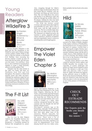 The F-it List by Julie Halpern
explores the friendship between two
girls – Alex and Becca - from Alex's
perspective, a friendship strained by
betrayal but strengthened by cancer.
Karsten Knight's Afterglow is the
third and the last installment in the
WildeFire series and it follows teenage
volcano goddess Ashline Wilde as she
tries to stop her trickster ex-boyfriend
Colt Halliday from executing his
devious schemes. It picks up mere 24
hours after the last book, and Ash must
save her sisters – Eve and Rose - from
her ex, who is hell bent on merging them
together to create a single powerful,
almostinvinciblegoddess, Pele.
Afterglow has the same format as
the other two books and there are
flashbacks from Pele and Colt
throughout. The narrative is filled with
nonstop action and snide one-liners.
Although the snarkiness might feel too
much at times, it doesn't deter the reader
from enjoying the book. Not as good as
Embers and Echoes (Wildefire #2) but a
satisfying conclusion nonetheless to the
fierytrilogy.
Jessica Shirvington's Empower is the
fifth and final installment in The Violet
Eden Chapters, following the life of
Violet, a Grigori (half angel half human)
whose life was turned upside down when
she found that out. Violet has left her
home and soul mate behind, and is now
living in London as a rogue, when
someone unexpected knocks her door,
someone who she thought she had left
behind,withgravenews.
Shirvington's narration tugs at the
heartstrings, especially Violet's dilemma
about Lincoln and Phoenix. There could
have been more about some of the
characters, Phoenix especially, but
Empower does serve as a satisfying end to
the series. There were a lot of
speculations about how the love triangle
would resolve, but it does, and there is no
room for disgruntlement. Even Violet
denying herself true love makes sense.
Alex, struggling through her father's
death in a tragic accident learns about her
best friend Becca's infidelity with her
boyfriend, and things get tense between
them. She soon finds Becca has cancer
and decides to set differences aside and
helps her through the terrible effects of
the disease, helping her shave her head
andfulfillingherbucketlist–theF-itlist.
The book has distinct sexual
overtones and crude humor that might be
uncomfortable for some. Alex's voice is
fresh, sassy, with the right amount of
sensitivity. The list eventually helps Alex
get out of very dark corners of her life.
The characters are shaped up nicely, the
narration is quirky, peppered with pop
culture references, mentions of fandoms
and most importantly, cancer is shown as
somethingthatcanbefoughtagainst. Hild by Nicola Griffith is a fictional
account of St. Hilda of Whitby, daughter
of the nephew of Edwin of Northumbria,
from her point of view.Ayoung woman at
the heart of violence, evolved from a
child carrying the weight of destiny since
birth, aided by powerful curiosity and an
uncanny brilliance along with the gift to
simply observe, Hild establishes herself
as a seer to the king. Her abilities enable
her to rise to the position of the King's
Fist,atgreatemotionalcost.
Seventh century Britain is not often
visited by historical fiction authors and
Griffith describes the everyday lives,
especially of women, landscapes and
politics of Anglo Saxon England in great
detail. The narrative is lush and vivid,
albeit slow plot-wise. Little is known
about St. Hilda's life before her baptism,
giving sufficient canvas to Griffith to
flesh out her character brilliantly. Women
had very distinctive roles back then and
Hild rises above it all to be immortalized
as one of the pioneers of Christianity in
England.
Quite probably the best book in the entire
series.
71 Estrade Literary Magazine
Estrade Recommends
Check Out
to stay
updated
on the new
releases !
CHECK
OUT
ESTRADE
RECOMMENDS
Our Experts pick the
books you should
read
this season !
 