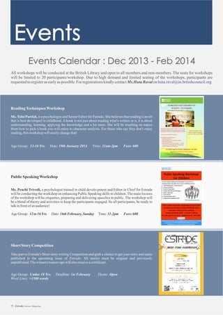 All workshops will be conducted at the British Library and open to all members and non-members. The seats for workshops
will be limited to 20 participants/workshop. Due to high demand and limited seating of the workshops, participants are
requestedtoregisterasearlyaspossible.For registrationskindlycontactMs.Huta Ravalon huta.raval@in.britishcouncil.org
ReadingTechniquesWorkshop
Ms.Tulsi Parekh, is a psychologist and Senior Editor for Estrade. She believes that reading is an art
that is best developed in childhood. A book is not just about reading what's written in it, it is about
understanding, learning, applying the knowledge and a lot more. She will be touching on topics
from how to pick a book you will enjoy to character analysis. For those who say they don't enjoy
reading,thisworkshop willsurelychangethat!
Age Group: 12- Date: 19th January 2014 Time: 11am Fees: 60016 Yrs. -2pm
PublicSpeakingWorkshop
12to16Yrs. ,Sunday T -2pm
Ms. Prachi Trivedi, a psychologist trained in child develo-pment and Editor in Chief for Estrade
will be conducting the workshop on enhancing Public Speaking skills in children.The main focuses
of the workshop will be etiquettes, preparing and delivering speeches in public. The workshop will
be a blend of theory and activities to keep the participants engaged. So all participants, be ready to
talkinfrontofanaudience!
AgeGroup: Date:16thFebruary ime:11 Fees:600
Short StoryCompetition
Take part in Estrade's Short story writing Competition and grab a chance to get your story and name
published in the upcoming issue of Estrade. All stories must be original and previously
unpublished.Thewinners/runner-ups willalsoreceiveacertificate.
Age Group: Under Deadline: 1st February Theme: Open
Word Limit: >1500 words
18 Yrs.
75 Estrade Literary Magazine
 