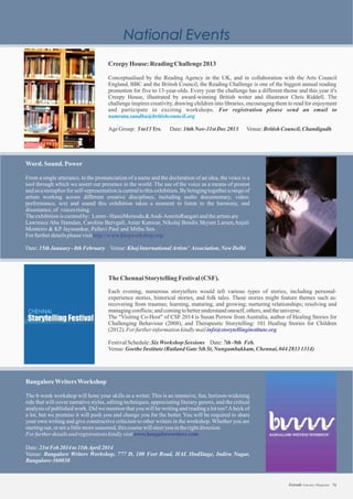 Word. Sound. Power
From a single utterance, to the pronunciation of a name and the declaration of an idea, the voice is a
tool through which we assert our presence in the world. The use of the voice as a means of protest
and as a metaphorfor self-representationis centralto this exhibition.By bringingtogethera rangeof
artists working across different creative disciplines, including audio documentary, video,
performance, text and sound this exhibition takes a moment to listen to the harmony, and
dissonance,of voicesrising.
Theexhibitioniscuratedby: Loren-HansiMomodu &Andi-AsmitaRangariandtheartistsare
Lawrence Abu Hamdan, Caroline Bervgall, Amar Kanwar, Nikolaj Bendix Skyum Larsen,Anjali
Monteiro & KP Jayasankar, Pallavi Paul and Mithu Sen.
For furtherdetailspleasevisit
Date:15thJanuary -8thFebruary Venue:KhojInternationalArtists’ Association,NewDelhi
http://www.khojworkshop.org/
TheChennai StorytellingFestival(CSF).
Each evening, numerous storytellers would tell various types of stories, including personal-
experience stories, historical stories, and folk tales. These stories might feature themes such as:
recovering from traumas; learning, maturing, and growing; nurturing relationships; resolving and
managingconflicts;andcomingtobetterunderstandoneself,others,andtheuniverse.
The "Visiting Co-Host" of CSF 2014 is Susan Perrow from Australia, author of Healing Stories for
Challenging Behaviour (2008), and Therapeutic Storytelling: 101 Healing Stories for Children
(2012).Forfurtherinformationkindlymail
FestivalSchedule:SixWorkshop Sessions Date:7th-9th Feb.
Venue:GoetheInstitute(RutlandGate5thSt,Nungambakkam, Chennai, 04428331314)
info@storytellinginstitute.org
BangaloreWritersWorkshop
The 8-week workshop will hone your skills as a writer. This is an intensive, fun, horizon-widening
ride that will cover narrative styles, editing techniques, appreciating literary genres, and the critical
analysis of published work. Did we mention that you will be writing and reading a lot too?Aheck of
a lot, but we promise it will push you and change you for the better. You will be required to share
your own writing and give constructive criticism to other writers in the workshop. Whether you are
startingout,orarealittlemoreseasoned,thiscoursewillsteeryouintherightdirection.
Forfurtherdetailsandregistrationskindlyvisit
Date:21stFeb2014to11thApril2014
Venue: Bangalore Writers Workshop, 777 D, 100 Feet Road, HAL IIndStage, Indira Nagar,
Bangalore-560038
www.bangalorewriters.com
CreepyHouse:Reading Challenge2013
Conceptualised by the Reading Agency in the UK, and in collaboration with the Arts Council
England, BBC and the British Council, the Reading Challenge is one of the biggest annual reading
promotion for five to 13-year-olds. Every year the challenge has a different theme and this year it's
Creepy House, illustrated by award-winning British writer and illustrator Chris Riddell. The
challenge inspires creativity, drawing children into libraries, encouraging them to read for enjoyment
and participate in exciting workshops. For registration please send an email to
AgeGroup: 5 Date:16thNov-31stDec2013 Venue:
namrata.sandhu@britishcouncil.org
to13Yrs. BritishCouncil,Chandigadh
76Estrade Literary Magazine
 