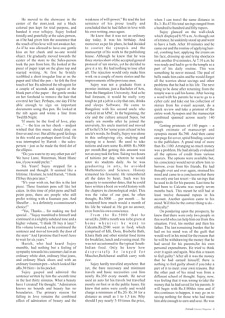 weakness of will-power.” He read the last
sentence of his prose loudly and
concluded that he had fallen in love with
hisown writing,onceagain.
He knew that it was not an ordinary
day today. It was his birthday. And
moreover as per his plans, he had decided
to courier the synopsis and the
manuscript of his work to the publishing
house. Although he knew that he was
three stories short of the accepted general
protocol of ten stories, yet he decided to
give it a try. He had nothing to lose after
all. The rejection would only make him
work on a couple of more stories and the
improvementsofthepreviousones.
Sujoy was not a graduate from a
premier institute, just a Bachelor of Arts,
from the Bangalore University.And as he
had foreseen, it would be really very
tough to get a job in a city that eats, drinks
and sleeps Software. He came to
Bangalore with his second uncle who
worked in an MNC. In the beginning, the
city and the culture amazed Sujoy, but
nearly six months after he joined the
university, his uncle married and moved
off to the US for 'some years at least' in his
uncle's words. So finally, Sujoy was alone
in this unforgiving city, studying and
staying in a hostel. He used to take
tuitions and earn some Rs.4000- Rs.5000
per month.But getting this amount was
not an easy task for him.Taking two hours
of tuitions per day, wherein he would
tutor six students daily. As he was
graduating in arts, he avoided
Mathematics and Science. History
remained his favourite. He remembered
all the dates by heart. Such was his
capacity to remember dates, that he could
have written a book on world history with
the chapters in chronological order. This
was the value of our past, he often
thought, Rs.5000 … per month … he
wondered how much would a month of
his life be valued at. He got no answer,
evenfromhisown conscience.
From the Rs.5000 that he
saved,Rs.2000 a month was to be given at
h o m e w h e n e v e r h e w e n t t o
Calcutta.Rs.2500 went in food, which
comprised of Idli, Dosa, Bisibelle Bath,
Khara Bath and other similar food items
for breakfast, lunch and evening meal. He
was not accustomed to the typical South-
Indian food. Only he knew how
d e s p e r a t e l y h e l o n g e d f o r
Maccher,Jholchawal andfish curry with
rice.
Sujoy hardly travelled anywhere. But
yet, the bare necessary and minimum
travels and basic necessities cost him
nearly Rs.350 every month. He never
used an auto for his travels but travelled
mostly on foot or in the public buses. He
knew that autos were costly and would
charge a minimum of Rs.20- Rs.30 for a
distance as small as 1 to 1.5 km. Why
should I pay nearly 5-10 times the price,
He moved to the showcase in the
center of the store,took out a black
colored pen kept for trial purpose, and
handed it over toSujoy. Sujoy looked
timidly and gratefully at the sales-person,
as if he had given him the assurance that
the touch of his love will not awaken her.
As if he was allowed to have one gentle
kiss on her cheek and no-one would
object. He gradually moved towards the
center of the store to the Sales-person
took the pen from him. He looked at the
piece of paper kept on the glass top and
started writing. At first he briskly
scribbled a short irregular line at on the
paper and lifted the pen – he felt the first
touch of her. He admired the nib again for
a couple of seconds and signed at the
blank part of the paper – the gentle stroke
on her forehead to remove the hair that
covered her face. Perhaps, one day I'll be
able enough to sign on important
documents using this pen. He looked at
the nib again and wrote a line from
TwelfthNight.
'If music be the food of love, play
on…' – the kiss on her cheek – andjust
wished that this music should play on
forever and ever. But all the good feelings
in this world are perhaps short-lived. He
was interrupted by Harish – the sales-
person – just as he made the third dot of
theellipsis.
“Do you want to try any other pen sir?
We have Lami, Waterman, Mont Blanc
too,ifyouwouldprefer.”
Six Years! Sujoy stopped for a
moment and thought. It seemed like a
lifetime. Hesitant, he told Harish, “I think
I'llbuythispenlater.”
“It's your wish sir, but this is the last
piece. These fountain pens sell like hot
cakes. In this time of pilot pens and ball
point pens, there are people who still
prefer writing with a fountain pen. And
Sheaffer… is a definitely a connoisseur's
choice!”
“Yes, Thanks… for making me feel
special…”Sujoy mumbled to himself and
continued in a slightly subdued tone and a
higher volume, “I think I'll buy it later.”
His volume lowered, as he continued the
sentence and moved towards the door of
the store “And I promise that I won't have
towaitforsixyears.”
Harish, who had heard Sujoy
mumble, had nothing but a feeling of
sympathy towards his customer clad in an
ordinary white shirt, ordinary blue jeans,
and ordinary black shoes and with an
ordinary fountain pen – which looked like
aRs.30Hero –inhispocket.
Sujoy gasped and admired the
sentence written by him the seventh time
in the last thirty minutes. What a beauty
have I created! He thought. “Admiration
knows no bounds and beauty has no
boundaries. The primary reason for
falling in love remains the combined
effect of admiration of beauty and the
when I can travel the same distance in
Rs.3- Rs.4? His total savings ranged from
ahundredtohundredandfiftyrupees.
Sujoy glanced on the wall-clock
which displayed 6:55 a.m. As though out
of a trance,he suddenly stood up and went
to have a bath. After 10 minutes and he
came out and the routine of applying hair-
oil, combing hair, applying the cream on
his face, dressing up and tying shoelaces
took another five minutes.At 7:10 a.m. he
was ready and had to go to the temple as a
part of his daily routine. This was
something he never missed. The peal of
bells made him calm and he would forget
all the worries about savings and other
problems that he had in his life. The next
thing to be done after returning from the
temple was to call his home.After having
a word with his parents he was to go to a
cyber cafe and take out his collection of
stories from his e-mail account, do a
quick review and take a printout of the
entire work.Synopsis and the manuscript
combined spanned across nearly 140
pages.
Getting printouts of 140 pages – a
rough estimate of manuscript and
synopsis meant Rs.700. And then came
one page for cover, spiral binding, courier
to the publishers. A grand total of more
than Rs.1100. Arranging so much money
was a problem. He had already evaluated
all the options of credit from various
sources. The options were available but,
his conscience would never allow him to
borrow, even from his friends. He had
thought over and over again, strained his
mind and came to a conclusion that there
was only one last resort – the savings that
he used to do for his parents. Last time he
had been to Calcutta was nearly seven
months back. This meant he still had at
least twelve thousand rupees in his
account. Another question came to his
mind. Will this be the correct thing to do –
ethically?
On pondering upon the prospects, he
knew that there were only two people in
this world who can help him out from this
situation. First, his mother and then his
father. The last remaining burden that he
had on his mind was of the guilt that
would well in his mind for the reason that
he will be withdrawing the money that he
had saved for his parents,for his own
personal expenditures. He tried to think
over it again and again. Was this a reason
to feel guilty? After all it was the money
that he had earned himself; there is
nothing to feel guilty about if you take a
part of it to meet your own reasons. But
the other part of his mind was from a
different school of thought. Sujoy, now,
was feeling that it was wrong to take the
money that he had saved for his parents. It
will begin with Rs.1100this time and if
this continues to happen, it may go on to
saving nothing for those who had made
him able enough to earn and save. He was
4Estrade Literary Magazine
 