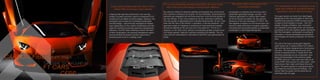 5 LP-700LP-700 04
It goes without saying that both doors of the
carbon-fiber monocoque open upward
a feature that was first introduced in the now leg-
endary Countach and then used for subsequent V12
models such as Diablo and Murciélago. However, the
Aventador also evokes its immediate predecessor
the Murciélago – electronically managed air intakes
open depending on the outdoor temperature and the
need for cooling air,ensuring maximum aerodynamic
efficiency. And for those whishing to flaunt the heart
of their Lamborghini, the optional transparent engine
bonnet exhibits the twelve-cylinder engine like a
technical work of art in a display case.
For such an extremely powerful automobile, the most crucial
task of the body shell design is aerodynamic efficiency:
the optimum airflow for absolute stability at all speeds and, at the same
time, optimum cooling for the engine. On the Aventador, all aerodynamic
elements are integrated into the body shell form, from the front spoiler to
the rear diffuser. A key role is played by the flat, optimized underbody.
The rear spoiler is deployable and controlled electronically. At rest, it lies
flush with the rear of the vehicle; in operation, it has two positions – the
approach angle of 4 degrees is optimized for high speed and assists
directional stability at the very top end of the spectrum. The tilt of 11
degrees, on the other hand, delivers considerably greater downforce at
mid-range speeds, helping to optimize handling and stability. The car
uses dynamic parameters to calculate for itself the most appropriate tilt
angle.
The carbon-fiber monocoque of the
Lamborghini Aventador
Lamborghini is heading into the future with a
systematic lightweight design concept – the
intensive application of carbon-fiber materi-
als forms the key foundation for the extreme
dynamics of the new Aventador LP 700-4. The
new flagship is based on a full monocoque con-
struction made with these innovative materials –
conceived and produced entirely by Automobili
Lamborghini in Sant’Agata Bolognese.
This development sees Lamborghini once
again demonstrate its worldwide leading
expertise in carbon-fiber technology.
The super sports car brand from Sant’Agata
Bolognese is the only automaker to have fully
mastered the extensive CFRP process across
a range of technologies in-house – from 3D
design, through simulation, test, production
and validation using state-of-the- art industrial
processes to the very highest quality standards.
With the Aventador, Lamborghini is putting its
innovative, in-house developed and patented
technologies into series production for the first
time.
The cell of the future Lamborghini flagship
super sports car is made entirely from carbon
fiber and has been designed as a monocoque
structure. The load-bearing structure of the
vehicle is engineered as a “single shell” that
functions physically as one component, thus
taking full advantage of the extreme rigidity
of CFRP. Formula 1 race cars have been built
using CFRP monocoques for many years – and
have proven their crash worthiness time and
again. The same applies to road-going sports
cars featuring monocoque technology – the
carbon fiber occupant cell functions like an
extremely safe roll cage.
CARBON-FIBER BODY FRAME
THE SAME TECH FOUND IN
F1 CARS
CFRP TECHNOLOGY.
 