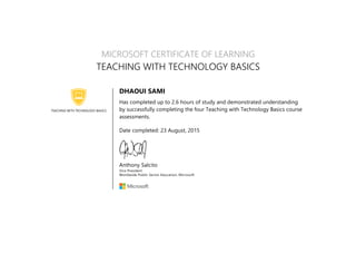 TEACHING WITH TECHNOLOGY BASICS
MICROSOFT CERTIFICATE OF LEARNING
TEACHING WITH TECHNOLOGY BASICS
DHAOUI SAMI
Has completed up to 2.6 hours of study and demonstrated understanding
by successfully completing the four Teaching with Technology Basics course
assessments.
Date completed: 23 August, 2015
Anthony Salcito
Vice President
Worldwide Public Sector Education, Microsoft
 