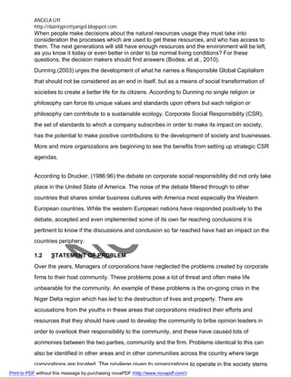 ANGELA UYI
http://daintyprettyangel.blogspot.com
When people make decisions about the natural resources usage they must take into
consideration the processes which are used to get these resources, and who has access to
them. The next generations will still have enough resources and the environment will be left,
as you know it today or even better in order to be normal living conditions? For these
questions, the decision makers should find answers (Bodea, et al., 2010).
Dunning (2003) urges the development of what he names a Responsible Global Capitalism
that should not be considered as an end in itself, but as a means of social transformation of
societies to create a better life for its citizens. According to Dunning no single religion or
philosophy can force its unique values and standards upon others but each religion or
philosophy can contribute to a sustainable ecology. Corporate Social Responsibility (CSR),
the set of standards to which a company subscribes in order to make its impact on society,
has the potential to make positive contributions to the development of society and businesses.
More and more organizations are beginning to see the benefits from setting up strategic CSR
agendas.
According to Drucker, (1986:96) the debate on corporate social responsibility did not only take
place in the United State of America. The noise of the debate filtered through to other
countries that shares similar business cultures with America most especially the Western
European countries. While the western European nations have responded positively to the
debate, accepted and even implemented some of its own far reaching conclusions it is
pertinent to know if the discussions and conclusion so far reached have had an impact on the
countries periphery.
1.2 STATEMENT OF PROBLEM
Over the years, Managers of corporations have neglected the problems created by corporate
firms to their host community. These problems pose a lot of threat and often make life
unbearable for the community. An example of these problems is the on-going crisis in the
Niger Delta region which has led to the destruction of lives and property. There are
accusations from the youths in these areas that corporations misdirect their efforts and
resources that they should have used to develop the community to bribe opinion leaders in
order to overlook their responsibility to the community, and these have caused lots of
acrimonies between the two parties, community and the firm. Problems identical to this can
also be identified in other areas and in other communities across the country where large
corporations are located. The privilege given to organizations to operate in the society stems
Print to PDF without this message by purchasing novaPDF (http://www.novapdf.com/)
 