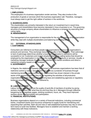 ANGELA UYI
http://daintyprettyangel.blogspot.com
I. EMPLOYEES:
The employees of a business organization render services. They also involve in the
production of goods or services which the business organization sell. Therefore, managers
must always seek to get the right caliber of workers in the workforce.
II. SHAREHOLDERS:
The shareholders are primarily interested in the return on investment but in recent time,
managers and shareholders have become interested in how a business is run. The governing
structure of a large company allows shareholders to influence a company by exercising their
voting rights.
III. MANAGEMENT:
The management of an organization is responsible for the smooth running of the organization
while they deal with multiple shareholders and balancing conflicting claims.
3.3 EXTERNAL STAKEHOLDERS
I. CUSTOMERS:
Consumers are referred to as those people and organizations that buy the organization’s
products and services. They exchange resources, usually in form of money. Their patronage
or lack of patronage determines whether a business organization’s operations will be
successful or not. Customers and market situation determines selling tactics that should be
employed by the organization in marketing the organization’s products or services. Usually, a
marketing manager analyses the potential customers and market conditions and direct a
marketing company based on that analysis.
II. GOVERNMENT:
In Nigeria, the relationship between government and business organizations has been that of
restrictive control in nature. Government had acted as a protector of business through
maintaining domestic peace and security. Government has shown interest in the private
sector of the economy and this they do by regulating the activities of all productive
organizations to public interest and reinforcing laws and establishing agencies or regulatory
bodies to ensure that these laws are adhered to.
III. LABOUR UNIONS:
Labour Unions seek to improve the quality of work-life of members of another by giving
workers more control over what they do and how they do it. Managers through collective
bargaining try to negotiate wages, working conditions, hours, etc. They have improved
workers sense of responsibility and participation.
V. FINANCIAL INSTITUTIONS:
Business organizations depend on a variety of financial institutions, including commercial
banks, investment banks and insurance companies to supply funds for maintaining and
expanding their activities. Both old and new or well established business may rely on short-
term loans to build new facilities. Managers have to establish and maintain a working
relationship with these institutions.
4.1 APPROACHES TO CORPORATE SOCIAL RESPONSIBILITY (CSR)
Print to PDF without this message by purchasing novaPDF (http://www.novapdf.com/)
 