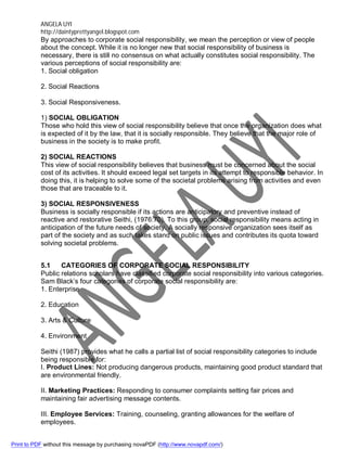 ANGELA UYI
http://daintyprettyangel.blogspot.com
By approaches to corporate social responsibility, we mean the perception or view of people
about the concept. While it is no longer new that social responsibility of business is
necessary, there is still no consensus on what actually constitutes social responsibility. The
various perceptions of social responsibility are:
1. Social obligation
2. Social Reactions
3. Social Responsiveness.
1) SOCIAL OBLIGATION
Those who hold this view of social responsibility believe that once the organization does what
is expected of it by the law, that it is socially responsible. They believe that the major role of
business in the society is to make profit.
2) SOCIAL REACTIONS
This view of social responsibility believes that business must be concerned about the social
cost of its activities. It should exceed legal set targets in its attempt to responsible behavior. In
doing this, it is helping to solve some of the societal problems arising from activities and even
those that are traceable to it.
3) SOCIAL RESPONSIVENESS
Business is socially responsible if its actions are anticipatory and preventive instead of
reactive and restorative Seithi, (1976:70). To this group, social responsibility means acting in
anticipation of the future needs of society. A socially responsive organization sees itself as
part of the society and as such takes stand on public issues and contributes its quota toward
solving societal problems.
5.1 CATEGORIES OF CORPORATE SOCIAL RESPONSIBILITY
Public relations scholars have classified corporate social responsibility into various categories.
Sam Black’s four categories of corporate social responsibility are:
1. Enterprise
2. Education
3. Arts & Culture
4. Environment
Seithi (1987) provides what he calls a partial list of social responsibility categories to include
being responsible for:
I. Product Lines: Not producing dangerous products, maintaining good product standard that
are environmental friendly.
II. Marketing Practices: Responding to consumer complaints setting fair prices and
maintaining fair advertising message contents.
III. Employee Services: Training, counseling, granting allowances for the welfare of
employees.
Print to PDF without this message by purchasing novaPDF (http://www.novapdf.com/)
 