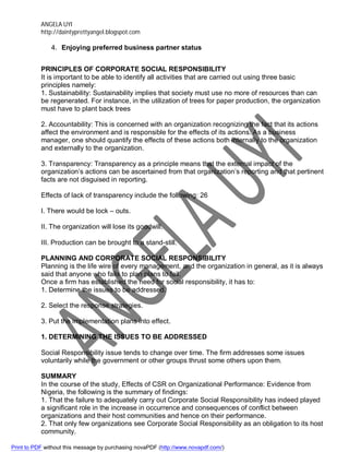 ANGELA UYI
http://daintyprettyangel.blogspot.com
4. Enjoying preferred business partner status
PRINCIPLES OF CORPORATE SOCIAL RESPONSIBILITY
It is important to be able to identify all activities that are carried out using three basic
principles namely:
1. Sustainability: Sustainability implies that society must use no more of resources than can
be regenerated. For instance, in the utilization of trees for paper production, the organization
must have to plant back trees
2. Accountability: This is concerned with an organization recognizing the fact that its actions
affect the environment and is responsible for the effects of its actions. As a business
manager, one should quantify the effects of these actions both internally to the organization
and externally to the organization.
3. Transparency: Transparency as a principle means that the external impact of the
organization’s actions can be ascertained from that organization’s reporting and that pertinent
facts are not disguised in reporting.
Effects of lack of transparency include the following: 26
I. There would be lock – outs.
II. The organization will lose its goodwill.
III. Production can be brought to a stand-still.
PLANNING AND CORPORATE SOCIAL RESPONSIBILITY
Planning is the life wire of every management, and the organization in general, as it is always
said that anyone who fails to plan plans to fail.
Once a firm has established the need for social responsibility, it has to:
1. Determine the issues to be addressed.
2. Select the response strategies.
3. Put the implementation plans into effect.
1. DETERMINING THE ISSUES TO BE ADDRESSED
Social Responsibility issue tends to change over time. The firm addresses some issues
voluntarily while the government or other groups thrust some others upon them.
SUMMARY
In the course of the study, Effects of CSR on Organizational Performance: Evidence from
Nigeria, the following is the summary of findings:
1. That the failure to adequately carry out Corporate Social Responsibility has indeed played
a significant role in the increase in occurrence and consequences of conflict between
organizations and their host communities and hence on their performance.
2. That only few organizations see Corporate Social Responsibility as an obligation to its host
community.
Print to PDF without this message by purchasing novaPDF (http://www.novapdf.com/)
 