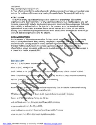 ANGELA UYI
http://daintyprettyangel.blogspot.com
3. That effective monitoring and evaluation by all stakeholders of business communities helps
reduce the incidence of the company treating Corporate Social Responsibility with levity.
CONCLUSION
The survival of any organization is dependent upon series of exchange between the
organization and its environment. For any organization to survive, it has to properly take part
in social responsibility activity. Most organizations and government agencies agree that social
responsibility is well and truly on the agenda in the business world because businesses
operate in an environment where her resources are sourced and for this, citizens will be
looking up to them with high expectations and if this expectations are neglected it will not go
well with both the organization and the citizens.
RECOMMENDATION
In the process of this assignment my first findings, which states, that Failure to adequately
carry out Corporate Social Responsibility has played a significant role in the increase in
occurrence and consequences of conflict between organizations and their host communities,
the idea that the only function of business organization is profit maximization for the
shareholders should be erased and become obsolete and thus they should shift emphasis to
a newer term “social responsibility”.
Bibliography
Aras, D. C. (n.d.). corporate Social Responsibility (CSR).
Books, O. (n.d.). History of CSR.
David Katamba, D. h.-K. (n.d.). Principles of Corporate Social Responsibility (CSR): A Guide for Students ...
Donal S. Siegel Rensselaer polytechnic Institute, P. M.-C. (n.d.). The effect of corporate social responsibility.
Drucker. ((1986:96) ). the debate on corporate social responsibility .
Dunning. ( (2003) ). Responsible Global Capitalism .
Katamba, D. (2012). Principles of Corporate Social Responsibility (CSR): A Guide for Students and Practicing
Managers in Developing and Emerging Countries.
McWilliams Abagail University of Illinois. (n.d.). Corporate Social Responsibility Definition.
Rose, J. a. ((1985))). Long Range Planing, Vol. 18. No1.
web.worldbank.com. (n.d.). Corporate Social Responsibility principles.
www.cscanada.net. (n.d.). The Effect of CSR .
www.smallbusiness.com. (n.d.). Corporate Social Responsibility Principles.
www.ssrn.com. (n.d.). Effect of Corporate Social Responsibility.
Print to PDF without this message by purchasing novaPDF (http://www.novapdf.com/)
 