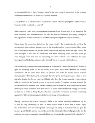 2
government officials or their ‘nuisance value’ is the root cause of corruption. In the process,
the Government treasury is deprived of penalty amount.
I always think as to what would be reaction of a corrupt officer in giving bribe for his work as
‘outward bribe’ is difficult to control?
Bribe quantum varies from corrupt person to person. Even if some staff is not accepting the
bribe, the other staff members would still take the bribe on his behalf. (Obviously prestige of
the department is at the stake and to avoid the wrong message to the service receivers.)
Many times the corruption starts from the entry point in the organization for seeking the
employment. Corruption is also prevalent at the time of transfers, promotions etc. Many times
this bribe is given against the wishes and is financed by resorting to borrowings. Hence, the
said employee is left with no alternative and starts accepting bribe from the word go.
This ‘hunger’ does not end on recovering the bribe amount and continues for ever.
Some portion of bribe taken by down the line staff has to be shared with top bosses.
It is interesting to note the various categories of ‘bribe takers.’ Some officials do not favour in
spite of accepting bribe or do the favour who gives more bribe between the various
competitors. At the same time there are officials who help the needy person without
displaying the ‘Bribe Rate card’ and accept the bribe given by the person as a token of love
and affection for the favour received. Official who does the favour honestly by accepting a
bribe is considered as ‘honest’ person in current scenario. Corruption has now entered the
blood stream of a common man and his thinking that no work can be accomplished without
offering the bribe. Common man does not like to waste his fruitful time & energy and resorts
to short cut of bribe. In doing this, he takes into account the experience of persons swimming
against the ‘tide’ refusing to pay the bribe inspite being in the right zone.
Having considered the words corruption, bribe in its natural meaning understood by all,
it will be very interesting to look at these words from a wide and a zoom angle.
If a professional uses his well acquired knowledge for acting as a middle man and gets the
favours granted to his clients, can not be said to be utilizing the knowledge properly. On the
contrary, a wrong message gets forwarded that any favour can be managed with vitamin ‘M’.
 