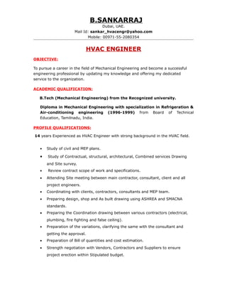 B.SANKARRAJ
Dubai, UAE.
Mail Id: sankar_hvacengr@yahoo.com
Mobile: 00971-55-2080354
HVAC ENGINEER
OBJECTIVE:
To pursue a career in the field of Mechanical Engineering and become a successful
engineering professional by updating my knowledge and offering my dedicated
service to the organization.
ACADEMIC QUALIFICATION:
B.Tech (Mechanical Engineering) from the Recognized university.
Diploma in Mechanical Engineering with specialization in Refrigeration &
Air-conditioning engineering (1996-1999) from Board of Technical
Education, Tamilnadu, India.
PROFILE QUALIFICATIONS:
14 years Experienced as HVAC Engineer with strong background in the HVAC field.
• Study of civil and MEP plans.
• Study of Contractual, structural, architectural, Combined services Drawing
and Site survey.
• Review contract scope of work and specifications.
• Attending Site meeting between main contractor, consultant, client and all
project engineers.
• Coordinating with clients, contractors, consultants and MEP team.
• Preparing design, shop and As built drawing using ASHREA and SMACNA
standards.
• Preparing the Coordination drawing between various contractors (electrical,
plumbing, fire fighting and false ceiling).
• Preparation of the variations, clarifying the same with the consultant and
getting the approval.
• Preparation of Bill of quantities and cost estimation.
• Strength negotiation with Vendors, Contractors and Suppliers to ensure
project erection within Stipulated budget.
 