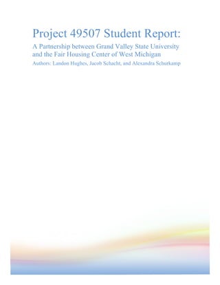 Project 49507 Student Report:
A Partnership between Grand Valley State University
and the Fair Housing Center of West Michigan
Authors: Landon Hughes, Jacob Schacht, and Alexandra Schurkamp
 