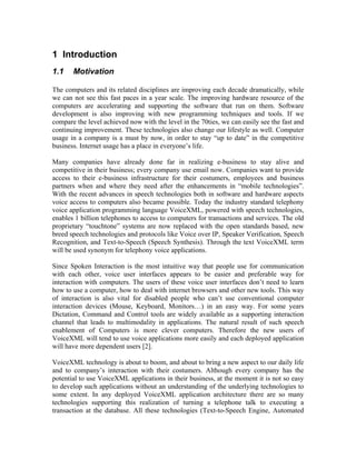 1 Introduction
1.1 Motivation
The computers and its related disciplines are improving each decade dramatically, while
we can not see this fast paces in a year scale. The improving hardware resource of the
computers are accelerating and supporting the software that run on them. Software
development is also improving with new programming techniques and tools. If we
compare the level achieved now with the level in the 70ties, we can easily see the fast and
continuing improvement. These technologies also change our lifestyle as well. Computer
usage in a company is a must by now, in order to stay “up to date” in the competitive
business. Internet usage has a place in everyone’s life.
Many companies have already done far in realizing e-business to stay alive and
competitive in their business; every company use email now. Companies want to provide
access to their e-business infrastructure for their costumers, employees and business
partners when and where they need after the enhancements in “mobile technologies”.
With the recent advances in speech technologies both in software and hardware aspects
voice access to computers also became possible. Today the industry standard telephony
voice application programming language VoiceXML, powered with speech technologies,
enables 1 billion telephones to access to computers for transactions and services. The old
proprietary “touchtone” systems are now replaced with the open standards based, new
breed speech technologies and protocols like Voice over IP, Speaker Verification, Speech
Recognition, and Text-to-Speech (Speech Synthesis). Through the text VoiceXML term
will be used synonym for telephony voice applications.
Since Spoken Interaction is the most intuitive way that people use for communication
with each other, voice user interfaces appears to be easier and preferable way for
interaction with computers. The users of these voice user interfaces don’t need to learn
how to use a computer, how to deal with internet browsers and other new tools. This way
of interaction is also vital for disabled people who can’t use conventional computer
interaction devices (Mouse, Keyboard, Monitors…) in an easy way. For some years
Dictation, Command and Control tools are widely available as a supporting interaction
channel that leads to multimodality in applications. The natural result of such speech
enablement of Computers is more clever computers. Therefore the new users of
VoiceXML will tend to use voice applications more easily and each deployed application
will have more dependent users [2].
VoiceXML technology is about to boom, and about to bring a new aspect to our daily life
and to company’s interaction with their costumers. Although every company has the
potential to use VoiceXML applications in their business, at the moment it is not so easy
to develop such applications without an understanding of the underlying technologies to
some extent. In any deployed VoiceXML application architecture there are so many
technologies supporting this realization of turning a telephone talk to executing a
transaction at the database. All these technologies (Text-to-Speech Engine, Automated
 