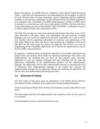 3
Speech Recognition, VoiceXML Browser, Telephony Cards, Speech Signal Processing
Cards…) need their own specializations and understanding by the developers in order to
be used. Therefore there are many technology vendors cooperating with the established
standards to provide these technologies for the realization of the VoiceXML applications
at an enterprise scale. VoiceXML as an XML based language is similar to HTML, but it
is executed in a voice browser at the server side contrary to HTML. But they both serve
for the same purpose in sense of functionality; while VoiceXML is enablement of access
to Web by speech, HTML is the visualization of Web.
The Web sites of today are much more advanced and dynamic then those years of first
static informative web pages. Many web technologies like web browsers, scripting
languages and web servers are improved by the time; VoiceXML 2.0 is also in such a
way, together with his supporting technologies for telephony voice applications, at the
time being. While at the client side there is only necessity for a telephone, at the server
side there are still many issues that need to be improved. One of them is to ease the
programming of the VoiceXML applications and to shorten the implementation time in
the VoiceXML software lifecycle.
By applying a modeling driven development approach for VoiceXML applications, the
project teams can minimize their efforts for underlying technologies and source code
implementation. By modeling they can focus on their business goals, end-users,
application of voice user interface techniques and more. Modeling will also make the
applications independent of the implementation platform and the implementation
language. The applications will be more understandable, because of increasing the level
of abstraction from implementation language to the models that represent the
implementation concepts. By this approach, refining and modifying the application will
also be easier than understanding and changing the code.
1.2 Overview of Thesis
The first chapter of the thesis gives an introduction to the Model Driven Software
Development and the Telephony Voice Applications through problem description.
At the second chapter Model Driven Software Development concept is described in more
detail.
The third chapter describes the implementation and evaluation of this tool by means of
two scenarios.
The forth chapter provides a conclusion about the work.
 