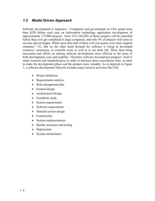 4
1.3 Model Driven Approach
Software development is expensive: “Companies and governments in USA spend more
than $250 billion each year on information technology application development of
approximately 175,000 projects. Over 31% (54,250) of these projects will be cancelled
before they ever get completed in large companies, and only 9% of projects will come in
on time and on budget. While more than half of them will cost nearly twice their original
estimates.” [1]. But on the other hand demand for software is rising in developed
countries’ economies, in scientific areas as well as in our daily life. These facts bring
necessities and efforts on making software development more efficient in the sense of
both development costs and usability. Therefore software development progress’ itself is
under research and standardization in order to decrease these cancellation risks, in order
to make the development phase and the product more valuable. As in depicted in Figure
1, a software development lifecycle includes many iterative activities like [30]:
• Project definition
• Requirements analysis
• Risk management plan
• General design
• Architectural Design
• Feasibility study
• System requirements
• Software requirements
• Detailed system design
• Construction
• System implementation
• Quality assurance and testing
• Deployment
• System maintenance
 