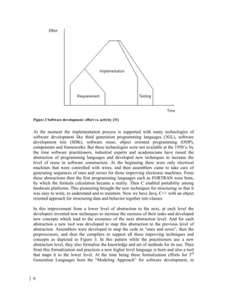 6
Figure 2 Software development: effort vs. activity [31]
At the moment the implementation process is supported with many technologies of
software development like third generation programming languages (3GL), software
development kits (SDK), software reuse, object oriented programming (OOP),
components and frameworks. But these technologies were not available at the 1950’s; by
the time software practitioners, industrial experts and academicians have raised the
abstraction of programming languages and developed new techniques to increase the
level of reuse in software construction. At the beginning there were only electrical
machines that were controlled with wires, and then assemblers came to take care of
generating sequences of ones and zeroes for those improving electronic machines. From
these abstractions then the first programming languages such as FORTRAN were born,
by which the formula calculation became a reality. Then C enabled portability among
hardware platforms. This pioneering brought the new techniques for structuring so that it
was easy to write, to understand and to maintain. Now we have Java, C++ with an object
oriented approach for structuring data and behavior together into classes.
In this improvement from a lower level of abstraction to the next, at each level the
developers invented new techniques to increase the easiness of their tasks and developed
new concepts which lead to the existence of the next abstraction level. And for each
abstraction a new tool was developed to map this abstraction to the previous level of
abstraction. Assemblers were developed to map the code to “ones and zeros”, then the
preprocessors, and then the compilers to support all these improving techniques and
concepts as depicted in Figure 3. In this pattern while the practitioners use a new
abstraction level, they also formalize the knowledge and set of methods for its use. Then
from this formalization and practices a new higher level language is born and also a tool
that maps it to the lower level. At the time being these formalization efforts for 3rd
Generation Languages born the “Modeling Approach” for software development, in
 