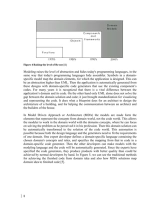 8
Figure 4 Raising the level of Re-use [1]
Modeling raises the level of abstraction and hides today's programming languages, in the
same way that today's programming languages hide assembler. Symbols in a domain-
specific model map the domain elements, for which the application is designed. This can
be an abstraction higher than UML. Then the application is automatically generated from
these designs with domain-specific code generators that use the existing component’s
codes. For many years it is recognized that there is a vital difference between the
application’s domain and its code. On the other hand only UML alone does not solve the
gap between the domain solution and code; it just brought standardization for visualizing
and representing the code. It does what a blueprint does for an architect to design the
architecture of a building, and for helping the communication between an architect and
the builders of the house.
In Model Driven Approach or Architecture (MDA) the models are made form the
elements that represent the concepts from domain world, not the code world. This allows
the modeler to work in the domain world with the domains concepts, where he can focus
on solving the problem as he perceived it in his profession. Then this domain solution can
be automatically transformed to the solution of the code world. This automation is
possible because both the design language and the generators need to fit the requirements
of one domain. One expert developer defines a domain-specific language containing the
chosen domain's concepts and rules, and specifies the mapping from that to code in a
domain-specific code generator. Then the other developers can make models with the
modeling language and the code will be automatically generated. Since the experts have
specified the code generators, they produce products with better quality than could be
achieved by normal developers by hand. In Figure 5, we can see the traditional methods
for achieving the finished code from domain idea and also how MDA solutions map
domain idea to finished code [5].
 