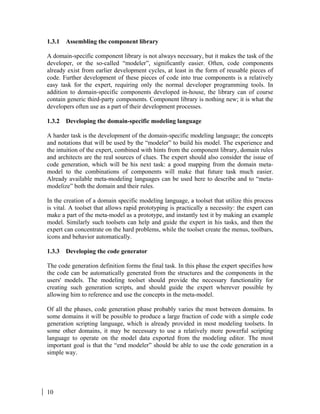 10
1.3.1 Assembling the component library
A domain-specific component library is not always necessary, but it makes the task of the
developer, or the so-called “modeler”, significantly easier. Often, code components
already exist from earlier development cycles, at least in the form of reusable pieces of
code. Further development of these pieces of code into true components is a relatively
easy task for the expert, requiring only the normal developer programming tools. In
addition to domain-specific components developed in-house, the library can of course
contain generic third-party components. Component library is nothing new; it is what the
developers often use as a part of their development processes.
1.3.2 Developing the domain-specific modeling language
A harder task is the development of the domain-specific modeling language; the concepts
and notations that will be used by the “modeler” to build his model. The experience and
the intuition of the expert, combined with hints from the component library, domain rules
and architects are the real sources of clues. The expert should also consider the issue of
code generation, which will be his next task: a good mapping from the domain meta-
model to the combinations of components will make that future task much easier.
Already available meta-modeling languages can be used here to describe and to “meta-
modelize” both the domain and their rules.
In the creation of a domain specific modeling language, a toolset that utilize this process
is vital. A toolset that allows rapid prototyping is practically a necessity: the expert can
make a part of the meta-model as a prototype, and instantly test it by making an example
model. Similarly such toolsets can help and guide the expert in his tasks, and then the
expert can concentrate on the hard problems, while the toolset create the menus, toolbars,
icons and behavior automatically.
1.3.3 Developing the code generator
The code generation definition forms the final task. In this phase the expert specifies how
the code can be automatically generated from the structures and the components in the
users' models. The modeling toolset should provide the necessary functionality for
creating such generation scripts, and should guide the expert wherever possible by
allowing him to reference and use the concepts in the meta-model.
Of all the phases, code generation phase probably varies the most between domains. In
some domains it will be possible to produce a large fraction of code with a simple code
generation scripting language, which is already provided in most modeling toolsets. In
some other domains, it may be necessary to use a relatively more powerful scripting
language to operate on the model data exported from the modeling editor. The most
important goal is that the “end modeler” should be able to use the code generation in a
simple way.
 