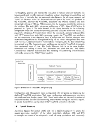 12
The telephony gateway unit enables the connection to various telephony networks via
telecom cards and provides necessary telephony software interfaces for controlling and
using them. It basically does the communication between the telephone network and
VoiceXML Browser. VoiceXML Browser is the core part of the VoiceXML platform. In
the VoiceXML Browser the VoiceXML documents are fetched, validated and then
interpreted with use of TTS and ASR resources. It is the triggering point for the actions in
the platform. The VoiceXML interpreter architecture of HP’s Open Call Platform is
presented in Figure 8. The units showed in this figure basically do the following:
Interpreter Context unit handles the incoming calls and associates them with VoiceXML
pages to be interpreted. Network Fetcher fetches the VoiceXML, grammar and audio files
with HTTP connections. VoiceXML processor executes the VoiceXML tags, attributes
and the commands in the document itself. Configuration and Statistic manager units
enable the configuration and management utility for the server; through these two units
each VoiceXML application can be monitored and configured, also the data for reporting
is generated here. The Document parser validates and parses the VoiceXML documents
from syntactical point of view. The Cache Manager Unit is, as its name implies,
responsible for caching of audio files, documents and other raw data. The Device
Controller has important functionalities like handling call controlling and interactions
with media resources like ASR/TTS servers [11].
Figure 8 Architecture of a VoiceXML interpreter [11]
Configuration and Management plays an important role for testing and improving the
deployed VoiceXML applications. Web based configuration and management interfaces
are widely available, but java based “Rich Client” applications are also used for enhanced
functionalities like real time call monitoring, and for further tuning and statistical reports.
In general these utilities are important in the VoiceXML application lifecycle.
1.4.2 Speech Resources
Automated Speech Recognition (ASR) and Text-to-Speech Engines (TTS) enable the
speech processing capability of the whole VoiceXML platform. ASR and TTS
technologies are result of the cooperative work of many professions, and a currently
 