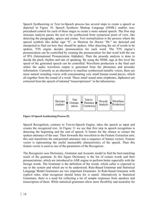 14
Speech Synthesizing or Text–to-Speech process has several steps to create a speech as
depicted in Figure 10. Speech Synthesis Markup Language (SSML) enables non-
procedural control for each of these stages to create a more natural speech. The first step
structure analysis parses the text to be synthesized from syntactical point of view, like
detecting the paragraphs, spaces and comas. Text normalization is the process where the
special symbols like dollar sign “$”, or Shortcut for Doctor “Dr.” are detected and
interpreted to find out how they should be spoken. After detecting the set of words to be
spoken, TTS engine decides pronunciation for each word. The TTS engine’s
pronunciation can be controlled by creating the pronunciation for that word with the use
of IPA (International Pronunciation Alphabet). Then the prosody analysis is done to
decide the pitch, rhythm and rate of speaking. By using the SSML tags at this level the
speed of the generated speech can be controlled. Waveform production is the final unit
where the audio waveform output is generated from the phonemes and prosodic
information. Currently as an alternative to machine synthesized metallic voices, there are
more natural sounding voices with concatenating very small human sound pieces, which
all together form the sound of a word. These small sound units (triphones, diphones) are
extracted from the speech of talented “transcriptioners” in the laboratories.
Figure 10 Speech Synthesizing Process [9]
Speech Recognition, contrary to Text-to-Speech Engine, takes the speech as input and
creates the recognized text. At Figure 11 we see that first step in speech recognition is
detecting the beginning and the end of speech. It listens for the silence to extract the
spoken utterance of the user. Then forwards this waveform to the Feature Extraction unit;
this unit transforms the end-pointed utterance into a sequence of feature vectors. Feature
vector is representing the useful measurable characteristics of the speech. Then this
feature vector is used as one of the parameters of the Recognizer.
The Recognizer uses Dictionary, Grammar and Acoustic model to find the best-matching
result of the grammar. In this figure Dictionary is the list of certain words and their
pronunciations, which are introduced to ASR engine to perform better especially with the
foreign words. The Grammar is the definition of the words, which caller is expected to
say to the system and which are to be understood. Rule-Based Grammar and Statistical
Language Model Grammars are two important Grammars. In Rule-based Grammar with
explicit rules, what recognizer should listen for is stated. Alternatively in Statistical
Grammars, there is a need for collecting a lot of sample responses from speakers and
transcription of them. While statistical grammars allow more flexibility and neutrality for
 