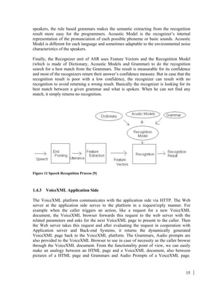 15
speakers, the rule based grammars makes the semantic extracting from the recognition
result more easy for the programmers. Acoustic Model is the recognizer’s internal
representation of the pronunciation of each possible phoneme or basic sounds. Acoustic
Model is different for each language and sometimes adaptable to the environmental noise
characteristics of the speakers.
Finally, the Recognizer unit of ASR uses Feature Vectors and the Recognition Model
(which is made of Dictionary, Acoustic Models and Grammar) to do the recognition
search for a best match from the Grammars. The result is measurable for its confidence
and most of the recognizers return their answer’s confidence measure. But in case that the
recognition result is poor with a low confidence, the recognizer can result with no
recognition to avoid returning a wrong result. Basically the recognizer is looking for its
best match between a given grammar and what is spoken. When he can not find any
match, it simply returns no recognition.
Figure 11 Speech Recognition Process [9]
1.4.3 VoiceXML Application Side
The VoiceXML platform communicates with the application side via HTTP. The Web
server at the application side serves to the platform in a request/reply manner. For
example when the caller triggers an action, like a request for a new VoiceXML
document, the VoiceXML browser forwards this request to the web server with the
related parameters and asks for the next VoiceXML page to present to the caller. Then
the Web server takes this request and after evaluating the request in cooperation with
Application server and Back-end Systems, it returns the dynamically generated
VoiceXML page back to the VoiceXML platform. The Grammars, Audio prompts are
also provided to the VoiceXML Browser to use in case of necessity as the caller browse
through the VoiceXML document. From the functionality point of view, we can easily
make an analogy between an HTML page and a VoiceXML document, also between
pictures of a HTML page and Grammars and Audio Prompts of a VoiceXML page.
 