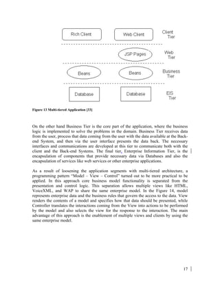 17
Figure 13 Multi-tiered Application [33]
On the other hand Business Tier is the core part of the application, where the business
logic is implemented to solve the problems in the domain. Business Tier receives data
from the user, process that data coming from the user with the data available at the Back-
end System, and then via the user interface presents the data back. The necessary
interfaces and communications are developed at this tier to communicate both with the
client and the Back-end Systems. The final tier, Enterprise Information Tier, is the
encapsulation of components that provide necessary data via Databases and also the
encapsulation of services like web services or other enterprise applications.
As a result of loosening the application segments with multi-tiered architecture, a
programming pattern “Model – View – Control” turned out to be more practical to be
applied. In this approach core business model functionality is separated from the
presentation and control logic. This separation allows multiple views like HTML,
VoiceXML, and WAP to share the same enterprise model. In the Figure 14, model
represents enterprise data and the business rules that govern the access to the data. View
renders the contents of a model and specifies how that data should be presented, while
Controller translates the interactions coming from the View into actions to be performed
by the model and also selects the view for the response to the interaction. The main
advantage of this approach is the enablement of multiple views and clients by using the
same enterprise model.
 