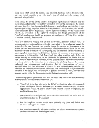 19
brings more effort also at the machine side; machine should do its best to mimic like a
real user; should consider always the user’s state of mind and other aspects while
communicating with him.
Users should be aware of the limited intelligence capabilities and should help the
understanding of computer. The auditory interaction between the machine and the human,
voice user interface, therefore needs skills from speech technology, user interface design,
cognitive psychology, linguistic and software development. Since the voice user interface
is only intractable part of the product, it desires a professional focus for the success of the
VoiceXML application to be deployed. Therefore the design environment of the
VoiceXML applications should not constrain the application of Voice User Interface
techniques, contrarily should ease it.
Voice user interface is roughly built up from the prompts, grammars and call flow. The
prompts are the recordings of the speech of a voice talent, or the synthesized speech that
is played to the user. Grammars are possible things the user can say in response to the
prompt, or with other words the possible things that computer should listen for and then
should understand. Computer can say anything, any text in means of the availability of
technology, but cannot understand the things that are not somehow in grammar and not
commanded to be listened for. Call flow, which also called as dialog logic, defines the
actions done by the system based on the conditions and properties and inputs from the
user. Unlike in the multimodal interfaces, where speech is one of the interaction channels,
in auditory interfaces the interaction has a unique design challenge because the message
exchanged are non-persistent and transient due to characteristics of speech
communication. The user is intended to create a persona (personality) in his mind, and
continues the communication with this sound and feel. The designer is expected to stay
consistent in his design with the character of persona he wants to create, since the user
creates a mental model for the person-computer he is communicating with.
The following type of applications suits well for VoiceXML due to the non-persistency
characteristic of auditory interaction medium [3]:
• VoiceXML is the best alternative for DTMF applications, where the user deals
with a limiting non-intuitive phone key pad. For these already deployed touchtone
applications VoiceXML can be intuitive and efficient solution by improving the
quality of interaction.
• Where the voice is the preferred mode of device interaction; for hands-free and
eyes-free activities like driving a car.
• For the telephone devices, which have generally very poor and limited user
interface for keypad and screen.
• For ubiquitous access by telephone; enabling the phone access to many systems
available anywhere for improving the reach.
 
