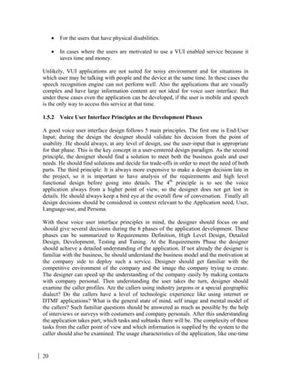 20
• For the users that have physical disabilities.
• In cases where the users are motivated to use a VUI enabled service because it
saves time and money.
Unlikely, VUI applications are not suited for noisy environment and for situations in
which user may be talking with people and the device at the same time. In these cases the
speech recognition engine can not perform well. Also the applications that are visually
complex and have large information content are not ideal for voice user interface. But
under these cases even the application can be developed, if the user is mobile and speech
is the only way to access this service at that time.
1.5.2 Voice User Interface Principles at the Development Phases
A good voice user interface design follows 5 main principles. The first one is End-User
Input; during the design the designer should validate his decision from the point of
usability. He should always, at any level of design, use the user-input that is appropriate
for that phase. This is the key concept in a user-centered design paradigm. As the second
principle, the designer should find a solution to meet both the business goals and user
needs. He should find solutions and decide for trade-offs in order to meet the need of both
parts. The third principle: It is always more expensive to make a design decision late in
the project, so it is important to have analysis of the requirements and high level
functional design before going into details. The 4th
principle is to see the voice
application always from a higher point of view, so the designer does not get lost in
details. He should always keep a bird eye at the overall flow of conversation. Finally all
design decisions should be considered in context relevant to the Application need, User,
Language-use, and Persona.
With these voice user interface principles in mind, the designer should focus on and
should give several decisions during the 6 phases of the application development. These
phases can be summarized to Requirements Definition, High Level Design, Detailed
Design, Development, Testing and Tuning. At the Requirements Phase the designer
should achieve a detailed understanding of the application. If not already the designer is
familiar with the business, he should understand the business model and the motivation at
the company side to deploy such a service. Designer should get familiar with the
competitive environment of the company and the image the company trying to create.
The designer can speed up the understanding of the company easily by making contacts
with company personal. Then understanding the user takes the turn, designer should
examine the caller profiles. Are the callers using industry jargons or a special geographic
dialect? Do the callers have a level of technologic experience like using internet or
DTMF applications? What is the general state of mind, self image and mental model of
the callers? Such familiar questions should be answered as much as possible by the help
of interviews or surveys with costumers and company personals. After this understanding
the application takes part; which tasks and subtasks there will be. The complexity of these
tasks from the caller point of view and which information is supplied by the system to the
caller should also be examined. The usage characteristics of the application, like one-time
 