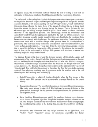 21
or repeated usage, the environment state or whether the user is willing to talk with an
automated system, these situations should be considered at the requirement definition.
The early work before going into detailed design provides many advantages for the sake
of the project. Therefore High-Level Design is important to guide the design and provide
decision elements. First task is deciding for “Key Design Criteria”, which will help for
the design trade-offs and for major focus of the design. It should be one to three short
items that should be always kept in mind during the design. Then a decision for the
Grammar type and dialog strategy should be given. There should be also a consistent
character of the application persona. The terminology should be recurrently and
consistently used through the application, parallel to the web site of the company. The
metaphors to create a useful mental model for the user should also be consistent both
between themselves and with the character the application presenting. People going into a
conversation even with a machine always make guesses about his correspondence’s
personality. The user takes many thinks into consideration like voice characteristics, the
words spoken, even the accent… These facts define the necessity for designing a persona
that is same like defining a character in a film scenario, by focusing on the personality
aspects that can be understood in dialogs. This persona will continue to extend the
company’s specific image and its brand.
The detailed design is the stage where the designer harvests all the details, aspects and
requirements of the project that will help him during the application development. For the
success and long-life of the deployment this phase has a crucial role. Therefore designer
should have a detailed design document where he discusses his design trade-offs and
design decisions. The detailed design has many aspects; at the application flow point of
view, the call flow will help the designer to formulate the flow between tasks, subtasks
with call flow elements. A dialog state is considered to be the smallest unit in the call
flow diagram. Such a dialog state includes [2]:
• Initial Prompt: this is what will be played initially when the flow comes to this
dialog state. This prompt can be dynamically generated based on the recent
history.
• Recognition Grammar: The specific information to be returned from the grammar,
like a city name, should be described. The high-level grammar definition at this
phase should be enough for the grammar developer to create the grammar at the
development phase.
• Error Handling: The designer must specify the handlings for those errors that may
occur due to recognition rejection, recognition timeouts, no-speech inputs and so
on. The designer should cleverly recover from those errors with his error prompts
by considering the context at the dialog state, in order to avoid from call hang-
ups.
• Universals: The commands that are always available in an application, like
“Help”, “Exit”, “Operator” should be sometimes overridden for better
 