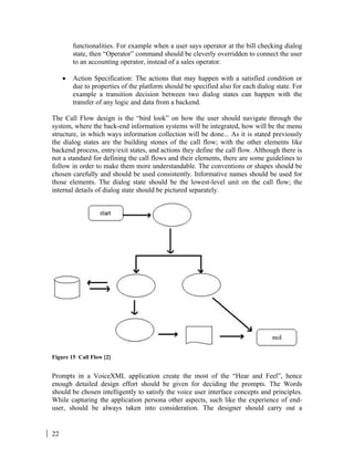 22
functionalities. For example when a user says operator at the bill checking dialog
state, then “Operator” command should be cleverly overridden to connect the user
to an accounting operator, instead of a sales operator.
• Action Specification: The actions that may happen with a satisfied condition or
due to properties of the platform should be specified also for each dialog state. For
example a transition decision between two dialog states can happen with the
transfer of any logic and data from a backend.
The Call Flow design is the “bird look” on how the user should navigate through the
system, where the back-end information systems will be integrated, how will be the menu
structure, in which ways information collection will be done... As it is stated previously
the dialog states are the building stones of the call flow; with the other elements like
backend process, entry/exit states, and actions they define the call flow. Although there is
not a standard for defining the call flows and their elements, there are some guidelines to
follow in order to make them more understandable. The conventions or shapes should be
chosen carefully and should be used consistently. Informative names should be used for
those elements. The dialog state should be the lowest-level unit on the call flow; the
internal details of dialog state should be pictured separately.
Figure 15 Call Flow [2]
Prompts in a VoiceXML application create the most of the “Hear and Feel”, hence
enough detailed design effort should be given for deciding the prompts. The Words
should be chosen intelligently to satisfy the voice user interface concepts and principles.
While capturing the application persona other aspects, such like the experience of end-
user, should be always taken into consideration. The designer should carry out a
 