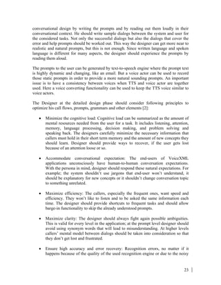 23
conversational design by writing the prompts and by reading out them loudly in their
conversational context. He should write sample dialogs between the system and user for
the considered tasks. Not only the successful dialogs but also the dialogs that cover the
error and help prompts should be worked out. This way the designer can get more near to
realistic and natural prompts, but this is not enough. Since written language and spoken
language is different for many aspects, the designer should experience the prompts by
reading them aloud.
The prompts to the user can be generated by text-to-speech engine where the prompt text
is highly dynamic and changing, like an email. But a voice actor can be used to record
those static prompts in order to provide a more natural sounding prompts. An important
issue is to have a consistency between voices when TTS and voice actor are together
used. Here a voice converting functionality can be used to keep the TTS voice similar to
voice actors.
The Designer at the detailed design phase should consider following principles to
optimize his call flows, prompts, grammars and other elements [2]:
• Minimize the cognitive load: Cognitive load can be summarized as the amount of
mental resources needed from the user for a task. It includes listening, attention,
memory, language processing, decision making, and problem solving and
speaking back. The designers carefully minimize the necessary information that
callers must hold in their short term memory and the amount of new concepts they
should learn. Designer should provide ways to recover, if the user gets lost
because of an attention loose or so.
• Accommodate conversational expectation: The end-users of VoiceXML
applications unconsciously have human-to-human conversation expectations.
With the persona in mind, designer should respond these natural expectations. For
example; the system shouldn’t use jargons that end-user won’t understand, it
should be explanatory for new concepts or it shouldn’t change conversation topic
to something unrelated.
• Maximize efficiency: The callers, especially the frequent ones, want speed and
efficiency. They won’t like to listen and to be asked the same information each
time. The designer should provide shortcuts to frequent tasks and should allow
barge-in functionality to skip the already understood prompts.
• Maximize clarity: The designer should always fight again possible ambiguities.
This is valid for every level in the application; at the prompt level designer should
avoid using synonym words that will lead to misunderstanding. At higher levels
callers’ mental model between dialogs should be taken into consideration so that
they don’t get lost and frustrated.
• Ensure high accuracy and error recovery: Recognition errors, no matter if it
happens because of the quality of the used recognition engine or due to the noisy
 