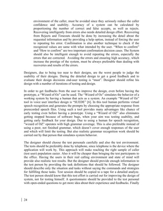 24
environment of the caller, must be avoided since they seriously reduce the caller
confidence and usability. Accuracy of a system can be calculated by
proportioning the number of correct and false accepts, as well as rejects.
Recovering intelligently from errors also needs detailed design effort. Recovering
from Rejects and Timeouts should be done by increasing the detail about the
requested information and by providing a help option, instead of forcing the user
to repeating his error. Confirmation is also another technique to check if the
recognized values are same with what intended by the user. “When to confirm”
and “How to confirm” are two important confirmation decision cases. The System
should also be intelligent enough to avoid repeating the errors, especially the
errors that are corrected. Avoiding the errors and ensuring high accuracy, which
increase the prestige of the system, must be always preferable than dealing with
recoveries and results of the errors.
Designers, due to being too near to their designs, are the worst people to judge the
usability of their designs. During the detailed design to get a good feedback and to
evaluate their design decisions end-user testing is “must”. Designer should refine his
design with a number of iterations of testing and design.
In order to get feedbacks from the user to improve the design, even before having the
prototype, a “Wizard of Oz” can be used. The “Wizard of Oz” simulates the behavior of a
working system by having a human that acts as a system. An example “Wizard of Oz”
tool in voice user interface design is “SUEDE” [6]. In this tool human performs virtual
speech recognition and generates the prompts by choosing the appropriate response from
prerecorded speech files. Using such a tool provides many advantages like chance of
early testing even before having a prototype. Using a “Wizard of OZ” also eliminates
getting stopped because of software bugs, when your aim was testing usability, and
getting early feedback for your design. Due to using a human for speech recognition,
“wizard of OZ” operates with high grammar coverage. This is also preferable instead of
using a poor, not finished grammar, which doesn’t cover enough responses of the user
and which will limit the testing. But also realistic grammar recognition work should be
carried out by that person that simulates system behavior.
The designer should choose the test personals carefully and also the test environment.
The tests should be preferably done by telephone, since telephone is the device where the
application will work by. This approach will make reaching the right sample of caller
(test user) population easier. Also it will be cheaper than bringing the test participants to
the office. Having the users in their real calling environment and state of mind will
provide also realistic test results. But the designer should provide enough information to
the test person by providing the task definitions that should be followed. The designer
should describe only the situation and tasks without saying the commands and strategies
for fulfilling those tasks. Test session should be copied to a tape for a detailed analyze.
The test person should know that this test effort is carried out for improving the design of
system, not for testing himself. A questionnaire should be provided to the test personal
with open-ended questions to get more idea about their experience and feedbacks. Finally
 
